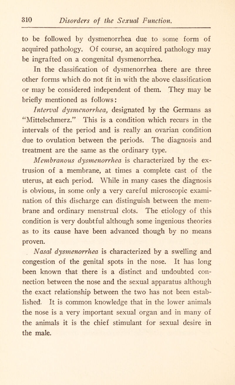 to be followed by dysmenorrhea due to some form of acquired pathology. Of course, an acquired pathology may be ingrafted on a congenital dysmenorrhea. In the classification of dysmenorrhea there are three other forms which do not fit in with the above classification or may be considered independent of them. They may be briefly mentioned as follows: Interval dysmenorrhea, designated by the Germans as “Mittelschmerz.” This is a condition which recurs in the intervals of the period and is really an ovarian condition due to ovulation between the periods. The diagnosis and treatment are the same as the ordinary type. Membranous dysmenorrhea is characterized by the ex¬ trusion of a membrane, at times a complete cast of the uterus, at each period. While in many cases the diagnosis is obvious, in some only a very careful microscopic exami¬ nation of this discharge can distinguish between the mem¬ brane and ordinary menstrual clots. The etiology of this condition is very doubtful although some ingenious theories as to its cause have been advanced though by no means proven. Nasal dysmenorrhea is characterized by a swelling and congestion of the genital spots in the nose. It has long been known that there is a distinct and undoubted con¬ nection between the nose and the sexual apparatus although the exact relationship between the two has not been estab¬ lished. It is common knowledge that in the lower animals the nose is a very important sexual organ and in many of the animals it is the chief stimulant for sexual desire in the male.