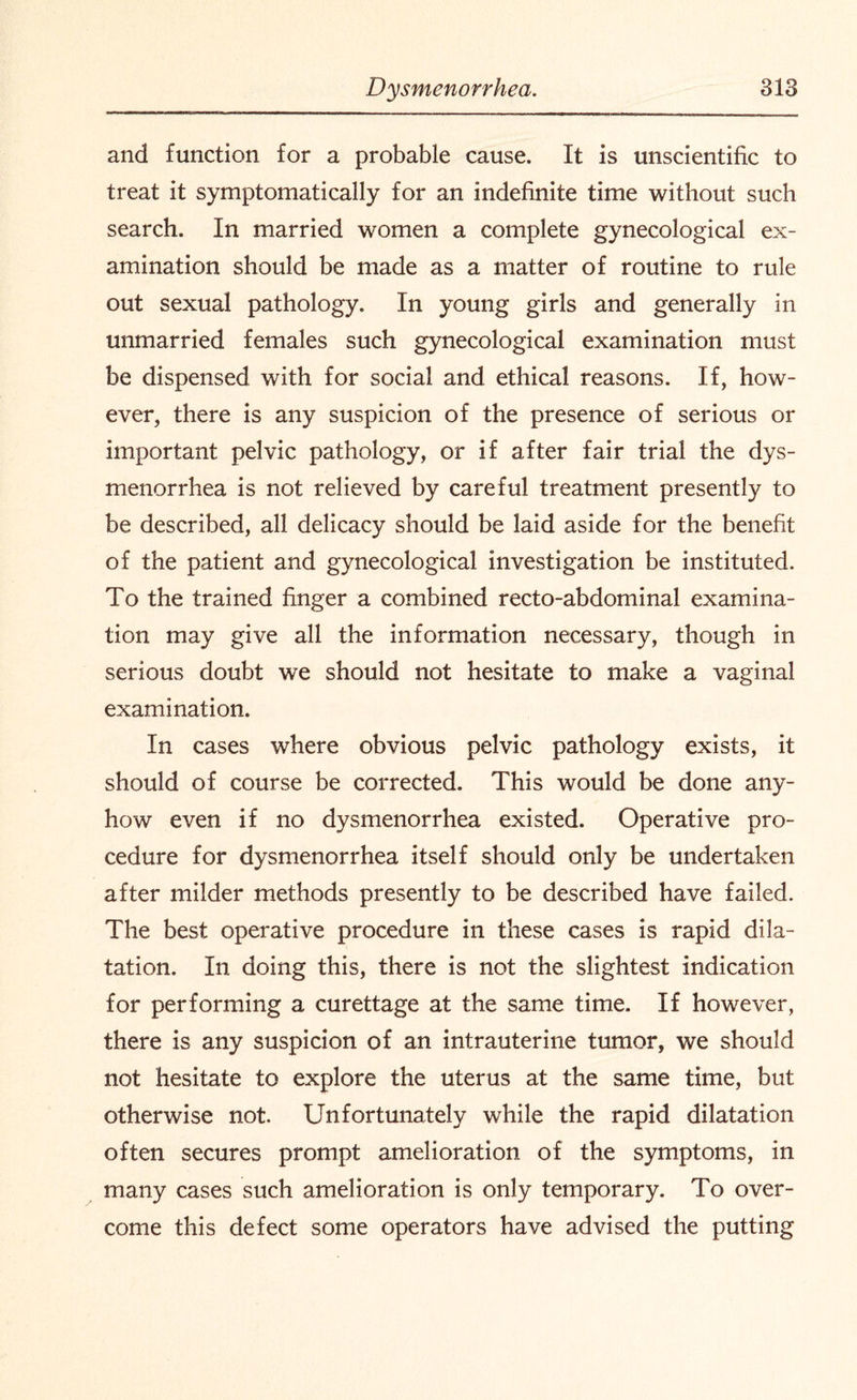 and function for a probable cause. It is unscientific to treat it symptomatically for an indefinite time without such search. In married women a complete gynecological ex¬ amination should be made as a matter of routine to rule out sexual pathology. In young girls and generally in unmarried females such gynecological examination must be dispensed with for social and ethical reasons. If, how¬ ever, there is any suspicion of the presence of serious or important pelvic pathology, or if after fair trial the dys¬ menorrhea is not relieved by careful treatment presently to be described, all delicacy should be laid aside for the benefit of the patient and gynecological investigation be instituted. To the trained finger a combined recto-abdominal examina¬ tion may give all the information necessary, though in serious doubt we should not hesitate to make a vaginal examination. In cases where obvious pelvic pathology exists, it should of course be corrected. This would be done any¬ how even if no dysmenorrhea existed. Operative pro¬ cedure for dysmenorrhea itself should only be undertaken after milder methods presently to be described have failed. The best operative procedure in these cases is rapid dila¬ tation. In doing this, there is not the slightest indication for performing a curettage at the same time. If however, there is any suspicion of an intrauterine tumor, we should not hesitate to explore the uterus at the same time, but otherwise not. Unfortunately while the rapid dilatation often secures prompt amelioration of the symptoms, in many cases such amelioration is only temporary. To over¬ come this defect some operators have advised the putting