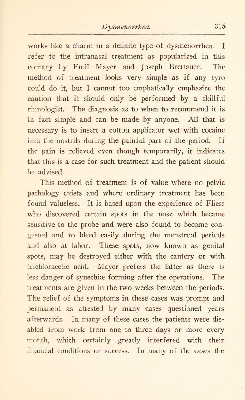 works like a charm in a definite type of dysmenorrhea. I refer to the intranasal treatment as popularized in this country by Emil Mayer and Joseph Brettauer. The method of treatment looks very simple as if any tyro could do it, but I cannot too emphatically emphasize the caution that it should only be performed by a skillful rhinologist. The diagnosis as to when to recommend it is in fact simple and can be made by anyone. All that is necessary is to insert a cotton applicator wet with cocaine into the nostrils during the painful part of the period. If the pain is relieved even though temporarily, it indicates that this is a case for such treatment and the patient should be advised. This method of treatment is of value where no pelvic pathology exists and where ordinary treatment has been found valueless. It is based upon the experience of Fliess who discovered certain spots in the nose which became sensitive to the probe and were also found to become con¬ gested and to bleed easily during the menstrual periods and also at labor. These spots, nowr known as genital spots, may be destroyed either with the cautery or with trichloracetic acid. Mayer prefers the latter as there is less danger of synechias forming after the operations. The treatments are given in the two weeks between the periods. The relief of the symptoms in these cases was prompt and permanent as attested by many cases questioned years afterwards. In many of these cases the patients were dis¬ abled from work from one to three days or more every month, which certainly greatly interfered with their financial conditions or success. In many of the cases the