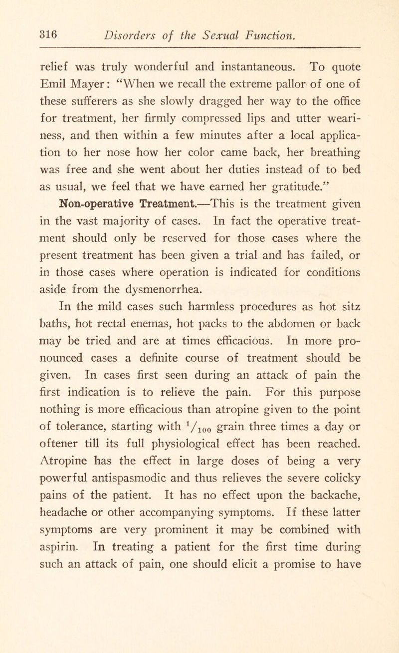 relief was truly wonderful and instantaneous. To quote Emil Mayer: “When we recall the extreme pallor of one of these sufferers as she slowly dragged her way to the office for treatment, her firmly compressed lips and utter weari¬ ness, and then within a few minutes after a local applica¬ tion to her nose how her color came back, her breathing was free and she went about her duties instead of to bed as usual, we feel that we have earned her gratitude.’ Non-operative Treatment.—This is the treatment given in the vast majority of cases. In fact the operative treat¬ ment should only be reserved for those cases where the present treatment has been given a trial and has failed, or in those cases where operation is indicated for conditions aside from the dysmenorrhea. In the mild cases such harmless procedures as hot sitz baths, hot rectal enemas, hot packs to the abdomen or back may be tried and are at times efficacious. In more pro¬ nounced cases a definite course of treatment should be given. In cases first seen during an attack of pain the first indication is to relieve the pain. For this purpose nothing is more efficacious than atropine given to the point of tolerance, starting with Vioo grain three times a day or oftener till its full physiological effect has been reached. Atropine has the effect in large doses of being a very powerful antispasmodic and thus relieves the severe colicky pains of the patient. It has no effect upon the backache, headache or other accompanying symptoms. If these latter symptoms are very prominent it may be combined with aspirin. In treating a patient for the first time during such an attack of pain, one should elicit a promise to have