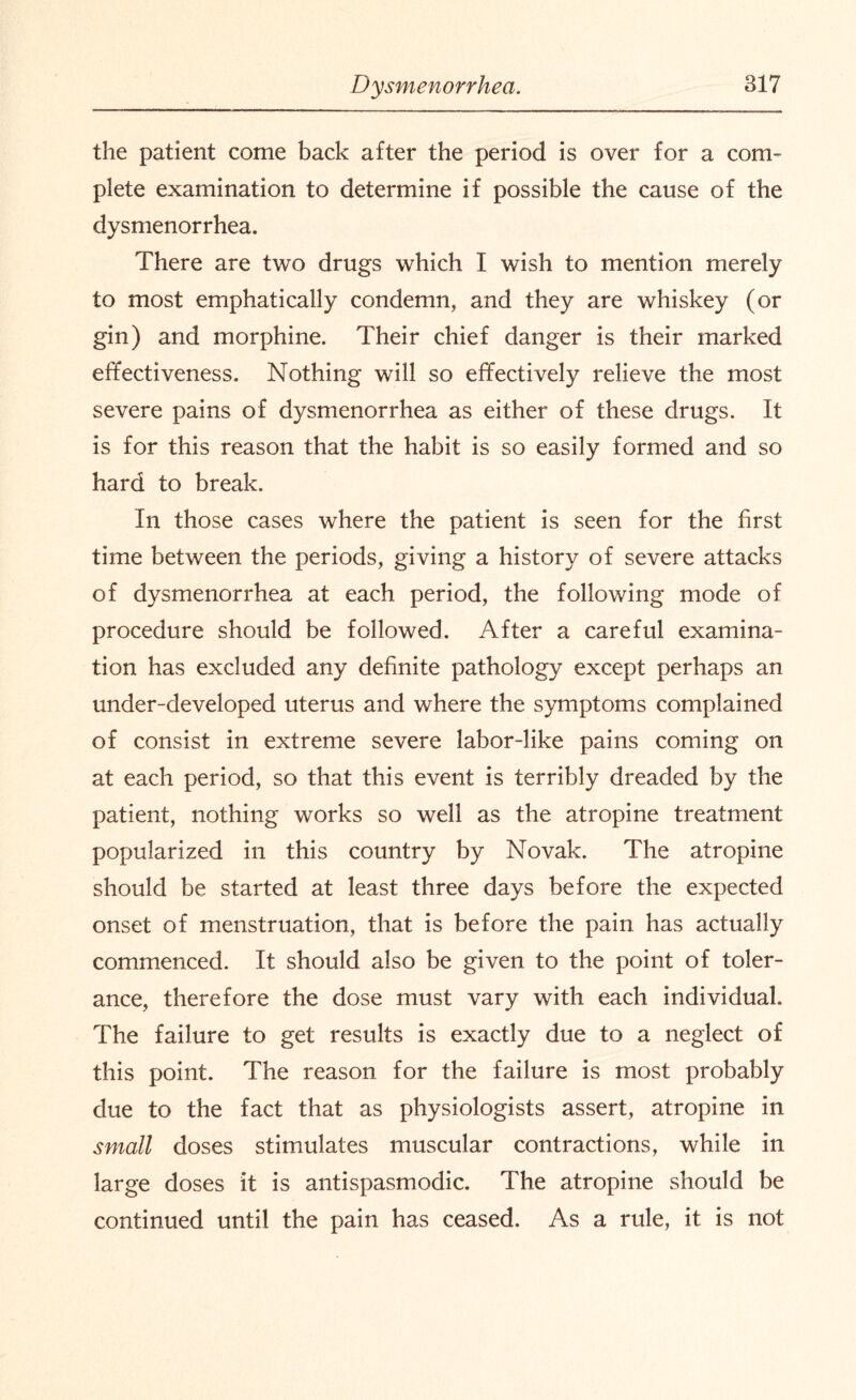 the patient come back after the period is over for a com¬ plete examination to determine if possible the cause of the dysmenorrhea. There are two drugs which I wish to mention merely to most emphatically condemn, and they are whiskey (or gin) and morphine. Their chief danger is their marked effectiveness. Nothing will so effectively relieve the most severe pains of dysmenorrhea as either of these drugs. It is for this reason that the habit is so easily formed and so hard to break. In those cases where the patient is seen for the first time between the periods, giving a history of severe attacks of dysmenorrhea at each period, the following mode of procedure should be followed. After a careful examina¬ tion has excluded any definite pathology except perhaps an under-developed uterus and where the symptoms complained of consist in extreme severe labor-like pains coming on at each period, so that this event is terribly dreaded by the patient, nothing works so well as the atropine treatment popularized in this country by Novak. The atropine should be started at least three days before the expected onset of menstruation, that is before the pain has actually commenced. It should also be given to the point of toler¬ ance, therefore the dose must vary with each individual. The failure to get results is exactly due to a neglect of this point. The reason for the failure is most probably due to the fact that as physiologists assert, atropine in small doses stimulates muscular contractions, while in large doses it is antispasmodic. The atropine should be continued until the pain has ceased. As a rule, it is not