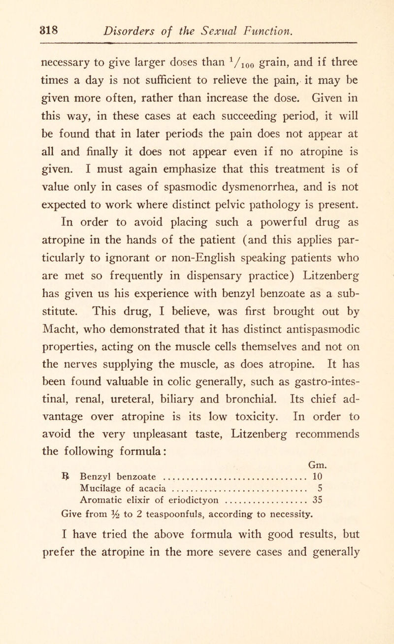 necessary to give larger doses than Vioo grain, and if three times a day is not sufficient to relieve the pain, it may be given more often, rather than increase the dose. Given in this way, in these cases at each succeeding period, it will be found that in later periods the pain does not appear at all and finally it does not appear even if no atropine is given. I must again emphasize that this treatment is of value only in cases of spasmodic dysmenorrhea, and is not expected to work where distinct pelvic pathology is present. In order to avoid placing such a powerful drug as atropine in the hands of the patient (and this applies par¬ ticularly to ignorant or non-English speaking patients who are met so frequently in dispensary practice) Litzenberg has given us his experience wTith benzyl benzoate as a sub¬ stitute. This drug, I believe, was first brought out by Macht, who demonstrated that it has distinct antispasmodic properties, acting on the muscle cells themselves and not on the nerves supplying the muscle, as does atropine. It has been found valuable in colic generally, such as gastrointes¬ tinal, renal, ureteral, biliary and bronchial. Its chief ad¬ vantage over atropine is its low toxicity. In order to avoid the very unpleasant taste, Litzenberg recommends the following formula: Gm. Benzyl benzoate ... 10 Mucilage of acacia . 5 Aromatic elixir of eriodictyon . 35 Give from % to 2 teaspoonfuls, according to necessity. I have tried the above formula with good results, but prefer the atropine in the more severe cases and generally