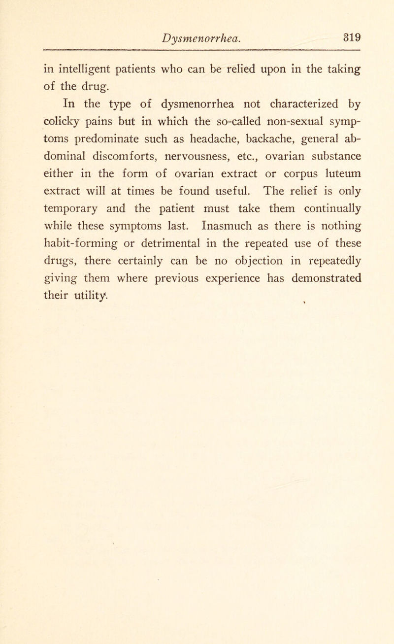 in intelligent patients who can be relied upon in the taking of the drug. In the type of dysmenorrhea not characterized by colicky pains but in which the so-called non-sexual symp¬ toms predominate such as headache, backache, general ab¬ dominal discomforts, nervousness, etc., ovarian substance either in the form of ovarian extract or corpus luteum extract will at times be found useful. The relief is only temporary and the patient must take them continually while these symptoms last. Inasmuch as there is nothing habit-forming or detrimental in the repeated use of these drugs, there certainly can be no objection in repeatedly giving them where previous experience has demonstrated their utility.