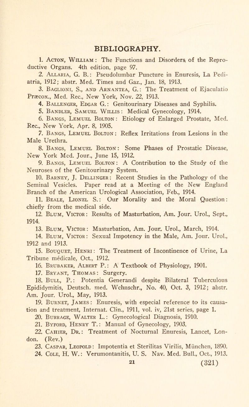 BIBLIOGRAPHY. 1. Acton, William : The Functions and Disorders, of the Repro¬ ductive Organs. 4th edition, page 97. 2. Allaria, G. B.: Pseudolumbar Puncture in Enuresis, La Pedi- atria, 1912; abstr. Med. Times and Gaz., Jan. 18, 1913. 3. Baglioni, S., and Arnantea, G.: The Treatment of Ejaculatio Praecox., Med. Rec,, New York, Nov. 22, 1913. 4. Ballenger, Edgar G.: Genitourinary Diseases and Syphilis. 5. Bandler, Samuel Willis : Medical Gynecology, 1914. 6. Bangs, Lemuel Bolton : Etiology of Enlarged Prostate, Med. Rec., New York, Apr. 8, 1905. 7. Bangs, Lemuel Bolton : Reflex Irritations from Lesions in the Male Urethra. 8. Bangs, Lemuel Bolton: Some Phases of Prostatic Disease, New York Med. Jour., June 15, 1912. 9. Bangs, Lemuel Bolton : A Contribution to the Study of the Neuroses of the Genitourinary System. 10. Barney, J. Dellinger: Recent Studies in the Pathology of the Seminal Vesicles. Paper read at a Meeting of the New England Branch of the American Urological Association, Feb., 1914. 11. Beale, Lionel S.: Our Morality and the Moral Question: chiefly from the medical side. 12. Blum, Victor : Results of Masturbation, Am. Jour. Urol., Sept., 1914. 13. Blum, Victor: Masturbation, Am. Jour. Urol., March, 1914. 14. Blum, Victor: Sexual Impotency in the Male, Am. Jour. Urol., 1912 and 1913. 15. Bouquet, Henri: The Treatment of Incontinence of Urine, La Tribune medicale, Oct., 1912. 16. Brubaker, Albert P.: A Textbook of Physiology, 1901. 17. Bryant, Thomas: Surgery. 18. Bull, P.: Potentia Generandi despite Bilateral Tuberculous Epididymitis, Deutsch. med. Wchnschr., No. 40, Oct. 3, 1912; abstr. Am. Jour. Urol., May, 1913. 19. Burnet, James : Enuresis, with especial reference to its causa¬ tion and treatment, Internat. Clin., 1911, vol. iv, 21st series, page 1. 20. Burrage, Walter L.: Gynecological Diagnosis, 1910. 21. Byford, Henry T.: Manual of Gynecology, 1903. 22. Cahier, Dr.: Treatment of Nocturnal Enuresis, Lancet, Lon¬ don. (Rev.) 23. Caspar, Leopold : Impotentia et Sterilitas Virilis, Miinchen, 1890. 24. Cole, H. W.: Verumontanitis, U. S. Nav. Med. Bull., Oct, 1913.