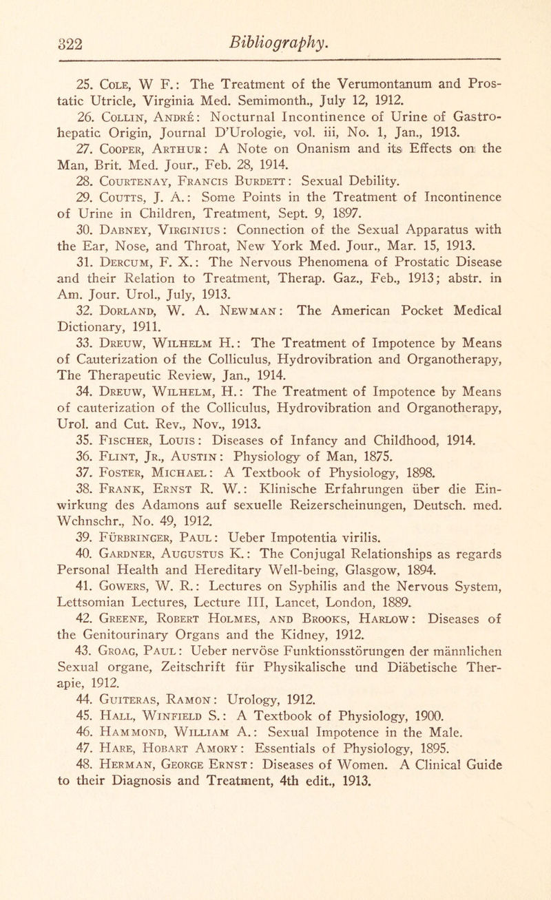 25. Cole, W F.: The Treatment of the Verumontanum and Pros¬ tatic Utricle, Virginia Med. Semimonth., July 12, 1912. 26. Collin, Andre: Nocturnal Incontinence of Urine of Gastro- hepatic Origin, Journal D’Urologie, vol. iii, No. 1, Jan., 1913. 27. Cooper, Arthur: A Note on Onanism and its Effects on; the Man, Brit. Med. Jour., Feb. 28, 1914. 28. Courtenay, Francis Burdett : Sexual Debility. 29. Coutts, J. A.: Some Points in the Treatment of Incontinence of Urine in Children, Treatment, Sept. 9, 1897. 30. Dabney, Virginius : Connection of the Sexual Apparatus with the Ear, Nose, and Throat, New York Med. Jour., Mar. 15, 1913. 31. Dercum, F. X.: The Nervous Phenomena of Prostatic Disease and their Relation to Treatment, Therap. Gaz., Feb., 1913; abstr. in Am. Jour. Urol., July, 1913. 32. Dorland, W. A. Newman : The American Pocket Medical Dictionary, 1911. 33. Dreuw, Wilhelm H.: The Treatment of Impotence by Means of Cauterization of the Colliculus, Hydrovibration and Organotherapy, The Therapeutic Review, Jan., 1914. 34. Dreuw, Wilhelm, H.: The Treatment of Impotence by Means of cauterization of the Colliculus, Hydrovibration and Organotherapy, Urol, and Cut. Rev., Nov., 1913. 35. Fischer, Louis : Diseases of Infancy and Childhood, 1914. 36. Flint, Jr., Austin: Physiology of Man, 1875. 37. Foster, Michael: A Textbook of Physiology, 1898. 38. Frank, Ernst R. W.: Klinische Erfahrungen uber die Ein- wirkung des Adamons auf sexuelle Reizerscheinungen, Deutsch. med. Wchnschr., No. 49, 1912. 39. Furbringer, Paul: Ueber Impotentia virilis. 40. Gardner, Augustus K.: The Conjugal Relationships as regards Personal Health and Hereditary Well-being, Glasgow, 1894. 41. Gowers, W. R.: Lectures on Syphilis and the Nervous System, Lettsomian Lectures, Lecture III, Lancet, London, 1889. 42. Greene, Robert Holmes, and Brooks, Harlow: Diseases of the Genitourinary Organs and the Kidney, 1912. 43. Groag, Paul: Ueber nervose Funktionsstorungen der mannlichen Sexual organe, Zeitschrift fur Physikalische und Diabetische Ther- apie, 1912. 44. Guiteras, Ramon: Urology, 1912. 45. Hall, Winfield S.: A Textbook of Physiology, 1900. 46. Hammond, William A.: Sexual Impotence in the Male. 47. Hare, Hobart Amory : Essentials of Physiology, 1895. 48. Herman, George Ernst: Diseases of Women. A Clinical Guide to their Diagnosis and Treatment, 4th edit., 1913.