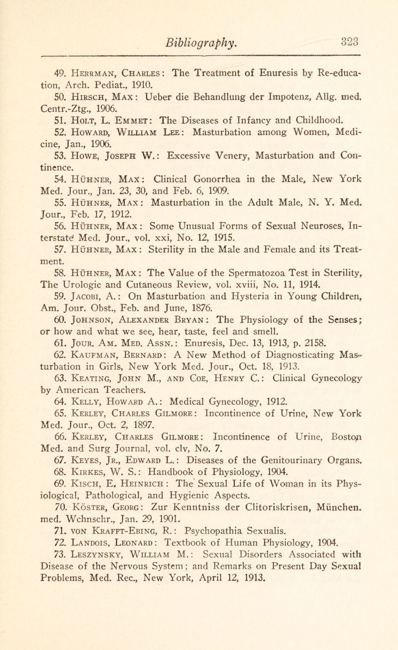 49. Herrman, Charles: The Treatment of Enuresis by Re-educa- tion, Arch. Pediat., 1910. 50. Hirsch, Max : Ueber die Behandlung der Impotenz, Allg. med, Centr.-Ztg., 1906. 51. Holt, L. Emmet: The Diseases of Infancy and Childhood. 52. Howard, William Lee: Masturbation among Women, Medi¬ cine, Jan., 1906. 53. Howe, Joseph W.: Excessive Venery, Masturbation and Con¬ tinence. 54. Huhner, Max : Clinical Gonorrhea in the Male, New York Med. Jour., Jan. 23, 30, and Feb. 6, 1909. 55. Huhner, Max: Masturbation in the Adult Male, N. Y. Med. Jour., Feb. 17, 1912. 56. Huhner, Max : Some Unusual Forms of Sexual Neuroses, In¬ terstate! Med. Jour., vol. xxi. No. 12, 1915. 57. Huhner, Max : Sterility in the Male and Female and its Treat¬ ment. 58. Huhner, Max: The Value of the Spermatozoa Test in Sterility, The Urologic and Cutaneous Review, vol. xviii, No. 11, 1914. 59. Jacobi, A.: On Masturbation and Hysteria in Young Children, Am. Jour. Obst., Feb. and June, 1876. 60. Johnson, Alexander Bryan: The Physiology of the Senses; or how and what we see, hear, taste, feel and smell. 61. Jour. Am. Med. Assn. : Enuresis, Dec. 13, 1913, p. 2158. 62. Kaufman, Bernard: A New Method of Diagnosticating Mas¬ turbation in Girls, New York Med. Jour., Oct. 18, 1913. 63. Keating, John M., and Coe, Henry C.: Clinical Gynecology by American Teachers. 64. Kelly, Howard A.: Medical Gynecology, 1912. 65. Kerley, Charles Gilmore: Incontinence of Urine, New York Med. Jour., Oct. 2, 1897. 66. Kerley, Charles Gilmore: Incontinence of Urine, Boston Med. and Surg Journal, vol. civ, No. 7. 67. Keyes, Jr., Edward L.: Diseases of the Genitourinary Organs. 68. Kirkes, W. S.: Handbook of Physiology, 1904. 69. Kisch, E, Heinrich : The Sexual Life of Woman in its Phys¬ iological, Pathological, and Hygienic Aspects. 70. Koster, Georg: Zur Kenntniss der Clitoriskrisen, Munchen. med. Wchnschr., Jan. 29, 190L 71. von Krafft-Ebing, R.: Psychopathia Sexualis. 72. Landois, Leonard: Textbook of Human Physiology, 1904. 73. Leszynsky, William M.: Sexual Disorders Associated with Disease of the Nervous System ; and Remarks on Present Day Sexual