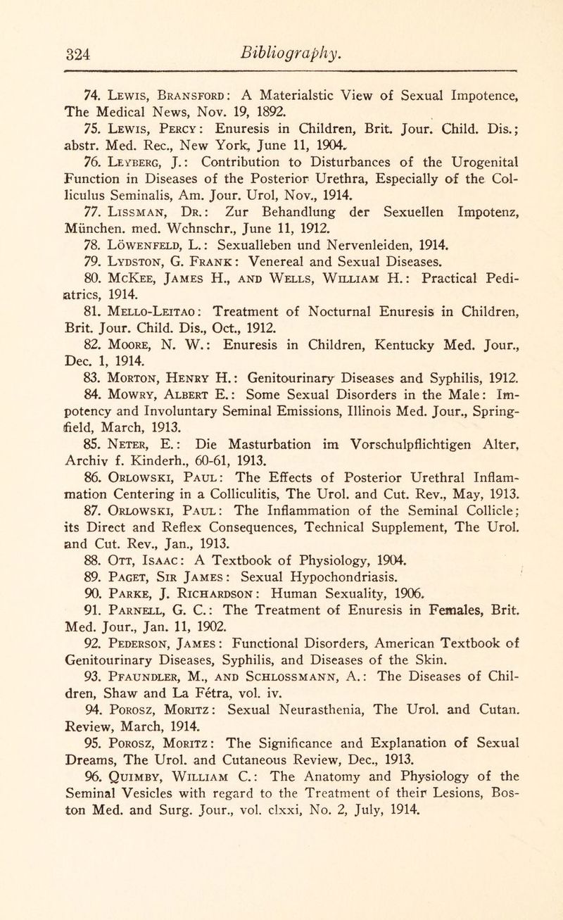 74. Lewis, Bransford: A Materialstic View of Sexual Impotence, The Medical News, Nov. 19, 1892. 75. Lewis, Percy: Enuresis in Children, Brit. Jour. Child. Dis.; abstr. Med. Rec., New York, June 11, 1904. 76. Leyberg, J.: Contribution to Disturbances of the Urogenital Function in Diseases of the Posterior Urethra, Especially of the Col¬ liculus Seminalis, Am. Jour. Urol, Nov., 1914. 77. Lissman, Dr. : Zur Behandlung der Sexuellen Impotenz, Miinchen. med. Wchnschr., June 11, 1912. 78. Lowenfeld, L.: Sexualleben und Nervenleiden, 1914. 79. Lydston, G. Frank: Venereal and Sexual Diseases. 80. McKee, James H., and Wells, William H.: Practical Pedi¬ atrics, 1914. 81. Mello-Leitao : Treatment of Nocturnal Enuresis in Children, Brit. Jour. Child. Dis., Oct., 1912. 82. Moore, N. W.: Enuresis in Children, Kentucky Med. Jour., Dec. 1, 1914. 83. Morton, Henry H.: Genitourinary Diseases and Syphilis, 1912. 84. Mowry, Albert E.: Some Sexual Disorders in the Male: Im- potency and Involuntary Seminal Emissions, Illinois Med. Jour., Spring- field, March, 1913. 85. Neter, E.: Die Masturbation im Vorschulpflichtigen Alter, Archiv f. Kinderh., 60-61, 1913. 86. Orlowski, Paul: The Effects of Posterior Urethral Inflam¬ mation Centering in a Colliculitis, The Urol, and Cut. Rev., May, 1913. 87. Orlowski, Paul: The Inflammation of the Seminal Collide; its Direct and Reflex Consequences, Technical Supplement, The Urol, and Cut. Rev., Jan., 1913. 88. Ott, Isaac: A Textbook of Physiology, 1904. 89. Paget, Sir James : Sexual Hypochondriasis. 90. Parke, J. Richardson: Human Sexuality, 1906. 91. Parnell, G. C.: The Treatment of Enuresis in Females, Brit. Med. Jour., Jan. 11, 1902. 92. Pederson, James : Functional Disorders, American Textbook of Genitourinary Diseases, Syphilis, and Diseases of the Skin. 93. Pfaundler, M., and Schlossmann, A.: The Diseases of Chil¬ dren, Shaw and La Fetra, vol. iv. 94. Porosz, Moritz: Sexual Neurasthenia, The Urol, and Cutan. Review, March, 1914. 95. Porosz, Moritz : The Significance and Explanation of Sexual Dreams, The Urol, and Cutaneous Review, Dec., 1913. 96. Quimby, William C.: The Anatomy and Physiology of the Seminal Vesicles with regard to the Treatment of their Lesions, Bos¬ ton Med. and Surg. Jour., vol. clxxi. No. 2, July, 1914.