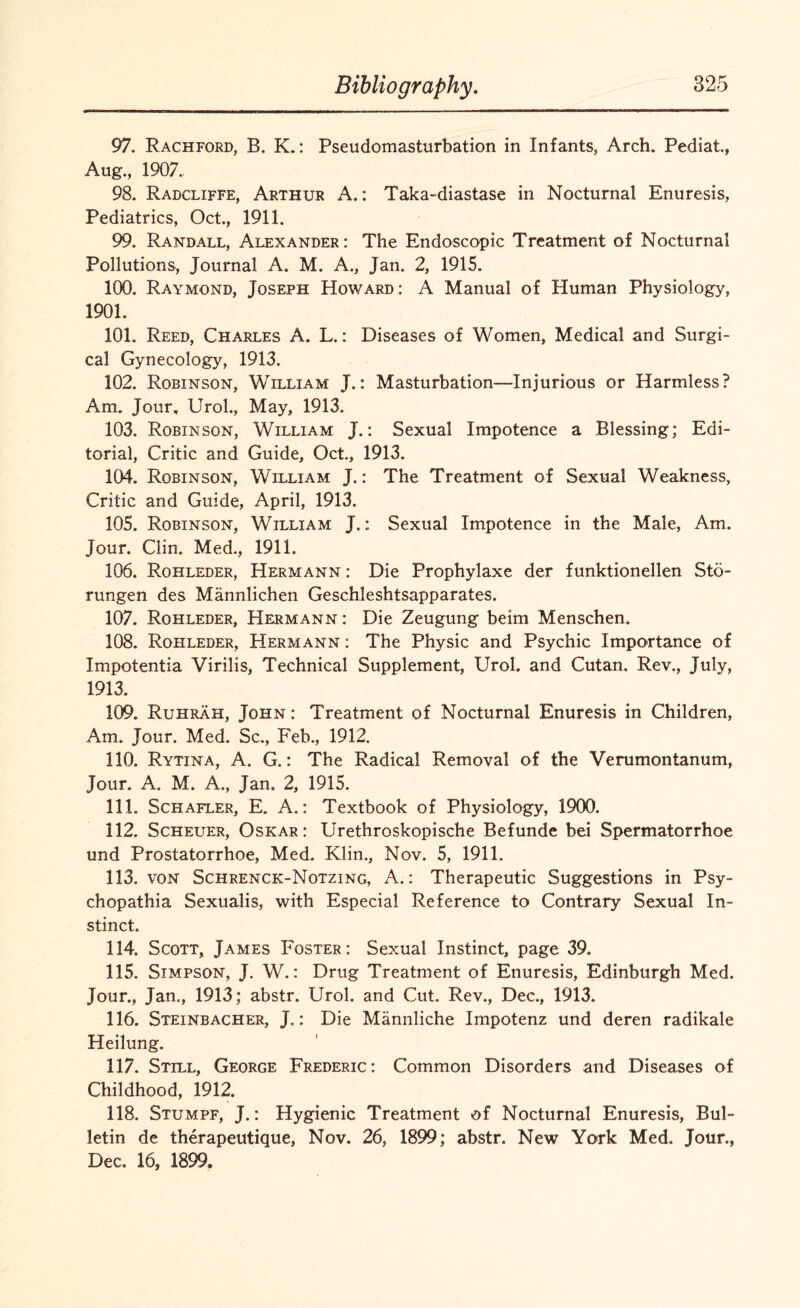 97. Rachford, B. K.: Pseudomasturbation in Infants, Arch. Pediat, Aug., 1907. 98. Radcliffe, Arthur A.: Taka-diastase in Nocturnal Enuresis, Pediatrics, Oct., 1911. 99. Randall, Alexander : The Endoscopic Treatment of Nocturnal Pollutions, Journal A. M. A., Jan. 2, 1915. 100. Raymond, Joseph Howard: A Manual of Human Physiology, 1901. 101. Reed, Charles A. L.: Diseases of Women, Medical and Surgi¬ cal Gynecology, 1913. 102. Robinson, William J.: Masturbation—Injurious or Harmless? Am. Jour, Urol., May, 1913. 103. Robinson, William J.: Sexual Impotence a Blessing; Edi¬ torial, Critic and Guide, Oct., 1913. 104. Robinson, William J.: The Treatment of Sexual Weakness, Critic and Guide, April, 1913. 105. Robinson, William J.: Sexual Impotence in the Male, Am, Jour. Clin. Med., 1911. 106. Rohleder, Hermann : Die Prophylaxe der funktionellen Sto- rungen des Mannlichen Geschleshtsapparates. 107. Rohleder, Hermann : Die Zeugung beim Menschen, 108. Rohleder, Hermann : The Physic and Psychic Importance of Impotentia Virilis, Technical Supplement, Urol, and Cutan. Rev., July, 1913. 109. Ruhrah, John : Treatment of Nocturnal Enuresis in Children, Am. Jour. Med. Sc., Feb., 1912. 110. Rytina, A. G.: The Radical Removal of the Verumontanum, Jour. A. M. A., Jan. 2, 1915. 111. Schafler, E. A.: Textbook of Physiology, 1900. 112. Scheuer, Oskar: Urethroskopische Befunde bei Spermatorrhoe und Prostatorrhoe, Med. Klin., Nov. 5, 1911. 113. von Schrenck-Notzing, A.: Therapeutic Suggestions in Psy¬ ch opathia Sexualis, with Especial Reference to Contrary Sexual In¬ stinct. 114. Scott, James Foster: Sexual Instinct, page 39. 115. Simpson, J. W.: Drug Treatment of Enuresis, Edinburgh Med. Jour., Jan,, 1913; abstr. Urol, and Cut. Rev., Dec., 1913. 116. Steinbacher, J.: Die Mannliche Impotenz und deren radikale Heilung. 117. Still, George Frederic: Common Disorders and Diseases of Childhood, 1912. 118. Stumpf, J.: Hygienic Treatment of Nocturnal Enuresis, Bul¬ letin de therapeutique, Nov. 26, 1899; abstr. New York Med. Jour., Dec. 16, 1899.
