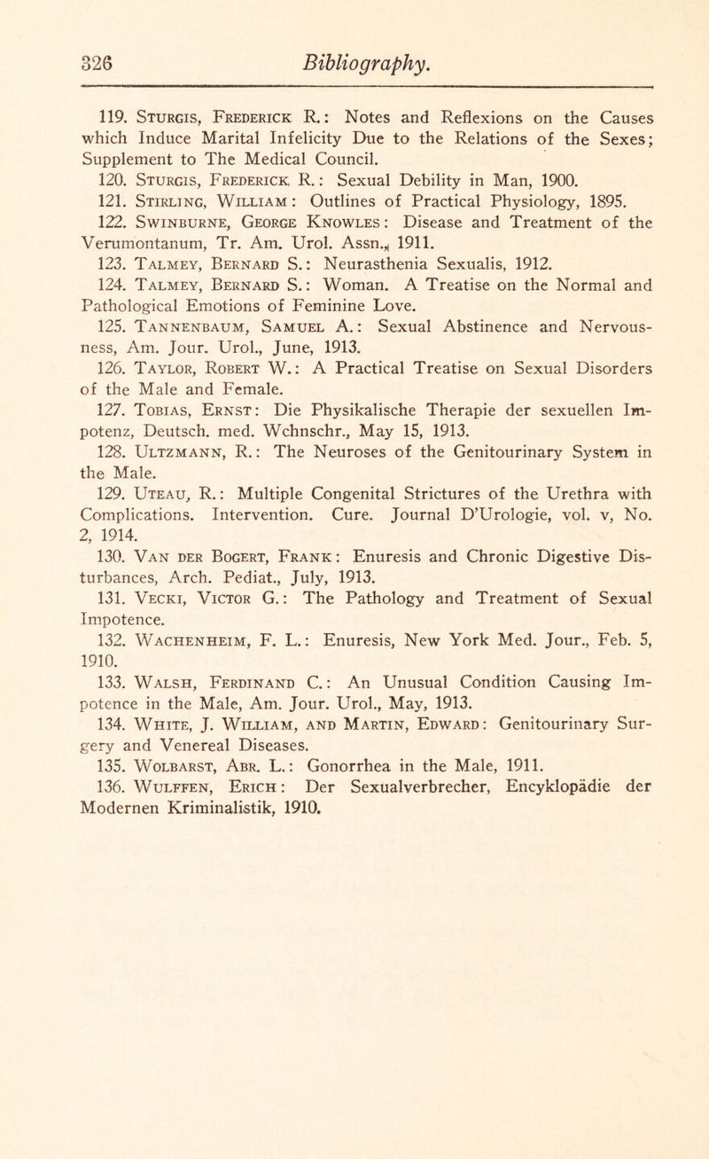 119. Sturgis, Frederick R.: Notes and Reflexions on the Causes which Induce Marital Infelicity Due to the Relations of the Sexes; Supplement to The Medical Council. 120. Sturgis, Frederick R.: Sexual Debility in Man, 1900. 121. Stirling, William: Outlines of Practical Physiology, 1895. 122. Swinburne, George Knowles : Disease and Treatment of the Verumontanum, Tr. Am. Urol. Assn.,, 1911. 123. Talmey, Bernard S.: Neurasthenia Sexualis, 1912. 124. Talmey, Bernard S.: Woman. A Treatise on the Normal and Pathological Emotions of Feminine Love. 125. Tannenbaum, Samuel A.: Sexual Abstinence and Nervous¬ ness, Am. Jour. Urol., June, 1913. 126. Taylor, Robert W.: A Practical Treatise on Sexual Disorders of the Male and Female. 127. Tobias, Ernst: Die Physikalische Therapie der sexuellen Im- potenz, Deutsch. med. Wchnschr., May 15, 1913. 128. Ultzmann, R.: The Neuroses of the Genitourinary System in the Male. 129. Uteau, R.: Multiple Congenital Strictures of the Urethra with Complications. Intervention. Cure. Journal D’Urologie, vol. v, No. 2, 1914. 130. Van der Bogert, Frank : Enuresis and Chronic Digestive Dis¬ turbances, Arch. Pediat., July, 1913. 131. Vecki, Victor G.: The Pathology and Treatment of Sexual Impotence. 132. Wachenheim, F. L.: Enuresis, New York Med. Jour., Feb. 5, 1910. 133. Walsh, Ferdinand C.: An Unusual Condition Causing Im¬ potence in the Male, Am. Jour. Urol., May, 1913. 134. White, J. William, and Martin, Edward: Genitourinary Sur¬ gery and Venereal Diseases. 135. Wolbarst, Abr. L.: Gonorrhea in the Male, 1911. 136. Wulffen, Erich : Der Sexualverbrecher, Encyklopadie der Modernen Kriminalistik, 1910.