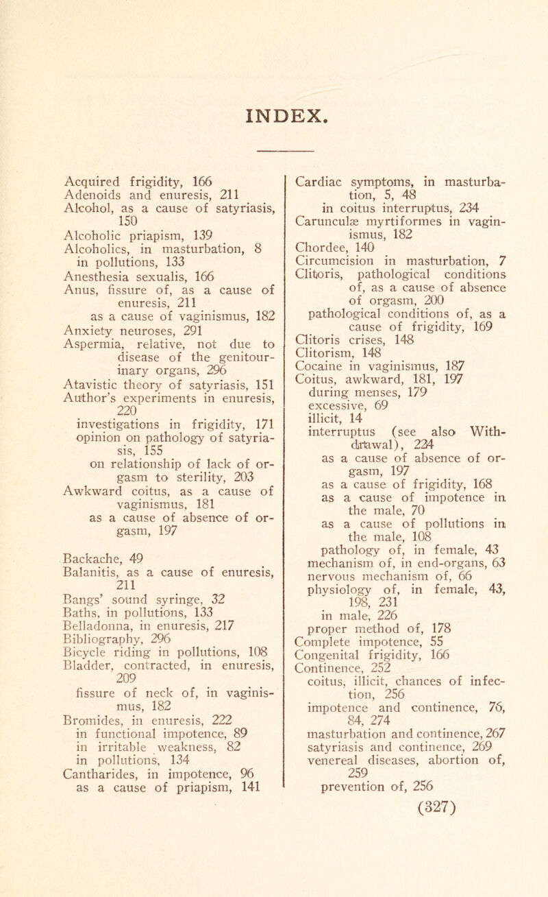INDEX Acquired frigidity, 166 Adenoids and enuresis, 211 Alcohol, as a cause of satyriasis, 150 Alcoholic priapism, 139 Alcoholics, in masturbation, 8 in pollutions, 133 Anesthesia sexualis, 166 Anus, fissure of, as a cause of enuresis, 211 as a cause of vaginismus, 182 Anxiety neuroses, 291 Aspermia, relative, not due to disease of the genitour¬ inary organs, 296 Atavistic theory of satyriasis, 151 Author’s experiments in enuresis, .22° investigations in frigidity, 171 opinion on pathology of satyria¬ sis, 155 on relationship of lack of or¬ gasm to sterility, 203 Awkward coitus, as a cause of vaginismus, 181 as a cause of absence of or¬ gasm, 197 Backache, 49 Balanitis, as a cause of enuresis, 211 Bangs’ sound syringe, 32 Baths, in pollutions, 133 Belladonna, in enuresis, 217 Bibliography, 296 Bicycle riding in pollutions, 108 Bladder, contracted, in enuresis, 209 fissure of neck of, in vaginis¬ mus, 182 Bromides, in enuresis, 222 in functional impotence, 89 in irritable weakness, 82 in pollutions, 134 Cantharides, in impotence, 96 as a cause of priapism, 141 Cardiac symptoms, in masturba¬ tion, 5, 48 in coitus interruptus, 234 Carunculae myrtiformes in vagin¬ ismus, 182 Chordee, 140 Circumcision in masturbation, 7 Clitoris, pathological conditions of, as a cause of absence of orgasm, 200 pathological conditions of, as a cause of frigidity, 169 Clitoris crises, 148 Clitorism, 148 Cocaine in vaginismus, 187 Coitus, awkward, 181, 197 during menses, 179 excessive, 69 illicit, 14 interruptus (see also With¬ drawal), 224 as a cause of absence of or¬ gasm, 197 as a cause of frigidity, 168 as a cause of impotence in the male, 70 as a cause of pollutions in the male, 108 pathology of, in female, 43 mechanism of, in end-organs, 63 nervous mechanism of, 66 physiology of, in female, 43, 198, 231 in male, 226 proper method of, 178 Complete impotence, 55 Congenital frigidity, 166 Continence, 252 coitus, illicit, chances of infec¬ tion, 256 impotence and continence, 76, 84, 274 masturbation and continence, 267 satyriasis and continence, 269 venereal diseases, abortion of, 259 prevention of, 256