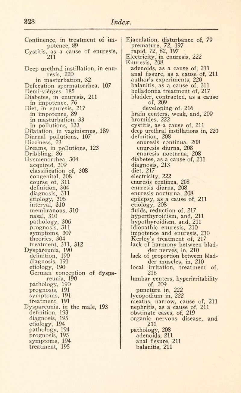 Continence, in treatment of im¬ potence, 89 Cystitis, as a cause of enuresis, 211 Deep urethral instillation, in enu¬ resis, 220 in masturbation, 32 Defecation spermatorrhea, 107 Demi-vierges, 185 Diabetes, in enuresis, 211 in impotence, 76 Diet, in enuresis, 217 in impotence, 89 in masturbation, 33 in pollutions, 133 Dilatation, in vaginismus, 189 Diurnal pollutions, 107 Dizziness, 23 Dreams, in pollutions, 123 Dribbling, 86 Dysmenorrhea, 304 acquired, 309 classification of, 308 congenital, 308 course of, 311 definition, 304 diagnosis, 311 etiology, 306 interval, 310 membranous, 310 nasal, 310 pathology, 306 prognosis, 311 symptoms, 307 theories, 304 treatment, 311, 312 Dyspareunia, 190 definition, 190 diagnosis, 191 etiology, 190 German conception of dyspa¬ reunia, 190 pathology, 190 prognosis, 191 symptoms, 191 treatment, 191 Dyspareunia, in the male, 193 definition, 193 diagnosis, 195 etiology, 194 pathology, 194 prognosis, 195 symptoms, 194 treatment, 195 Ejaculation, disturbance of, 79 premature, 72, 197 rapid, 72, 82, 197 Electricity, in enuresis, 222 Enuresis, 208 adenoids, as a cause of, 211 anal fissure, as a cause of, 211 author’s experiments, 220 balanitis, as a cause of, 211 belladonna treatment of, 217 bladder, contracted, as a cause of, 209 developing of, 216 brain centers, weak, and, 209 bromides, 222 cystitis, as a cause of, 211 deep urethral instillations in, 220 definition, 208 enuresis continua, 208 enuresis diurna, 208 enuresis nocturna, 208 diabetes, as a cause of, 211 diagnosis, 213 diet, 217 electricity, 222 enuresis continua, 208 enuresis diurna, 208 enuresis nocturna, 208 epilepsy, as a cause of, 211 etiology, 208 fluids, reduction of, 217 hyperthyroidism, and, 211 hypothyroidism, and, 211 idiopathic enuresis, 210 impotence and enuresis, 210 Kerley’s treatment of, 217 lack of harmony between blad¬ der nerves, in, 210 lack of proportion between blad¬ der muscles, in, 210 local irritation, treatment of, 216 lumbar centers, hyperirritability of, 209 puncture in, 222 lycopodium in, 222 meatus, narrow, cause of, 211 nephritis, as a cause of, 211 obstinate cases, of, 219 organic nervous disease, and 211 pathology, 208 adenoids, 211 anal fissure, 211 balanitis, 211