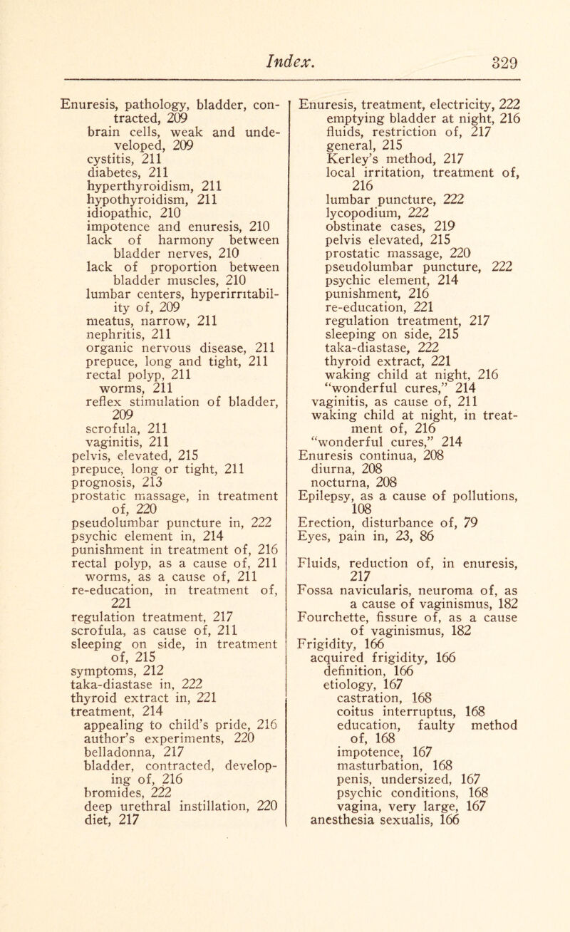 Enuresis, pathology, bladder, con¬ tracted, 209 brain cells, weak and unde¬ veloped, 209 cystitis, 211 diabetes, 211 hyperthyroidism, 211 hypothyroidism, 211 idiopathic, 210 impotence and enuresis, 210 lack of harmony between bladder nerves, 210 lack of proportion between bladder muscles, 210 lumbar centers, hyperirritabil- ity of, 209 meatus, narrow, 211 nephritis, 211 organic nervous disease, 211 prepuce, long and tight, 211 rectal polyp, 211 worms, 211 reflex stimulation of bladder, 209 scrofula, 211 vaginitis, 211 pelvis, elevated, 215 prepuce, long or tight, 211 prognosis, 213 prostatic massage, in treatment of, 220 pseudolumbar puncture in, 222 psychic element in, 214 punishment in treatment of, 216 rectal polyp, as a cause of, 211 worms, as a cause of, 211 re-education, in treatment of, 221 regulation treatment, 217 scrofula, as cause of, 211 sleeping on side, in treatment of, 215 symptoms, 212 taka-diastase in, 222 thyroid extract in, 221 treatment, 214 appealing to child’s pride, 216 author’s experiments, 220 belladonna, 217 bladder, contracted, develop¬ ing of, 216 bromides, 222 deep urethral instillation, 220 diet, 217 Enuresis, treatment, electricity, 222 emptying bladder at night, 216 fluids, restriction of, 217 general, 215 Kerley’s method, 217 local irritation, treatment of, 216 lumbar puncture, 222 lycopodium, 222 obstinate cases, 219 pelvis elevated, 215 prostatic massage, 220 pseudolumbar puncture, 222 psychic element, 214 punishment, 216 re-education, 221 regulation treatment, 217 sleeping on side, 215 taka-diastase, 222 thyroid extract, 221 waking child at night, 216 “wonderful cures,” 214 vaginitis, as cause of, 211 waking child at night, in treat¬ ment of, 216 “wonderful cures,” 214 Enuresis continua, 208 diurna, 208 nocturna, 208 Epilepsy, as a cause of pollutions, 108 Erection, disturbance of, 79 Eyes, pain in, 23, 86 Fluids, reduction of, in enuresis, 217 Fossa navicularis, neuroma of, as a cause of vaginismus, 182 Fourchette, fissure of, as a cause of vaginismus, 182 Frigidity, 166 acquired frigidity, 166 definition, 166 etiology, 167 castration, 168 coitus interruptus, 168 education, faulty method of, 168 impotence, 167 masturbation, 168 penis, undersized, 167 psychic conditions, 168 vagina, very large, 167 anesthesia sexualis, 166