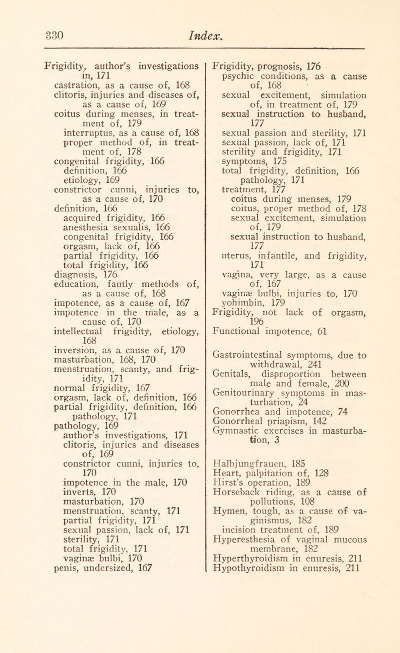 Frigidity, author’s investigations in, 171 castration, as a cause of, 168 clitoris, injuries and diseases of, as a cause of, 169 coitus during menses, in treat¬ ment of, 179 interruptus, as a cause of, 168 proper method of, in treat¬ ment of, 178 congenital frigidity, 166 definition, 166 etiology, 169 constrictor cunni, injuries to, as a cause of, 170 definition, 166 acquired frigidity, 166 anesthesia sexualis, 166 congenital frigidity, 166 orgasm, lack of, 166 partial frigidity, 166 total frigidity, 166 diagnosis, 176 education, fautly methods of, as a cause of, 168 impotence, as a cause of, 167 impotence in the male, asi a cause of, 170 intellectual frigidity, etiology, 168 inversion, as a cause of, 170 masturbation, 168, 170 menstruation, scanty, and frig¬ idity, 171 normal frigidity, 167 orgasm, lack of, definition, 166 partial frigidity, definition, 166 pathology, 171 pathology, 169 author’s investigations, 171 clitoris, injuries and diseases of, 169 constrictor cunni, injuries to, 170 impotence in the male, 170 inverts, 170 masturbation, 170 menstruation, scanty, 171 partial frigidity, 171 sexual passion, lack of, 171 sterility, 171 total frigidity, 171 vaginae bulbi, 170 penis, undersized, 167 Frigidity, prognosis, 176 psychic conditions, as a cause of, 168 sexual excitement, simulation of, in treatment of, 179 sexual instruction to husband, 177 sexual passion and sterility, 171 sexual passion, lack of, 171 sterility and frigidity, 171 symptoms, 175 total frigidity, definition, 166 pathology, 171 treatment, 177 coitus during menses, 179 coitus, proper method of, 178 sexual excitement, simulation of, 179 sexual instruction to husband, 177 uterus, infantile, and frigidity, 171 vagina, very large, as a cause of, 167 vaginae bulbi, injuries to, 170 yohimbin, 179 Frigidity, not lack of orgasm, 196 Functional impotence, 61 Gastrointestinal symptoms, due to withdrawal, 241 Genitals, disproportion between male and female, 200 Genitourinary symptoms in mas¬ turbation, 24 Gonorrhea and impotence, 74 Gonorrheal priapism, 142 Gymnastic exercises in masturba¬ tion, 3 Halbjungfrauen, 185 Heart, palpitation of, 128 Hirst’s operation, 189 Horseback riding, as a cause of pollutions, 108 Hymen, tough, as a cause of va¬ ginismus, 182 incision treatment of, 189 Hyperesthesia of vaginal mucous membrane, 182 Hyperthyroidism in enuresis, 211 Hypothyroidism in enuresis, 211