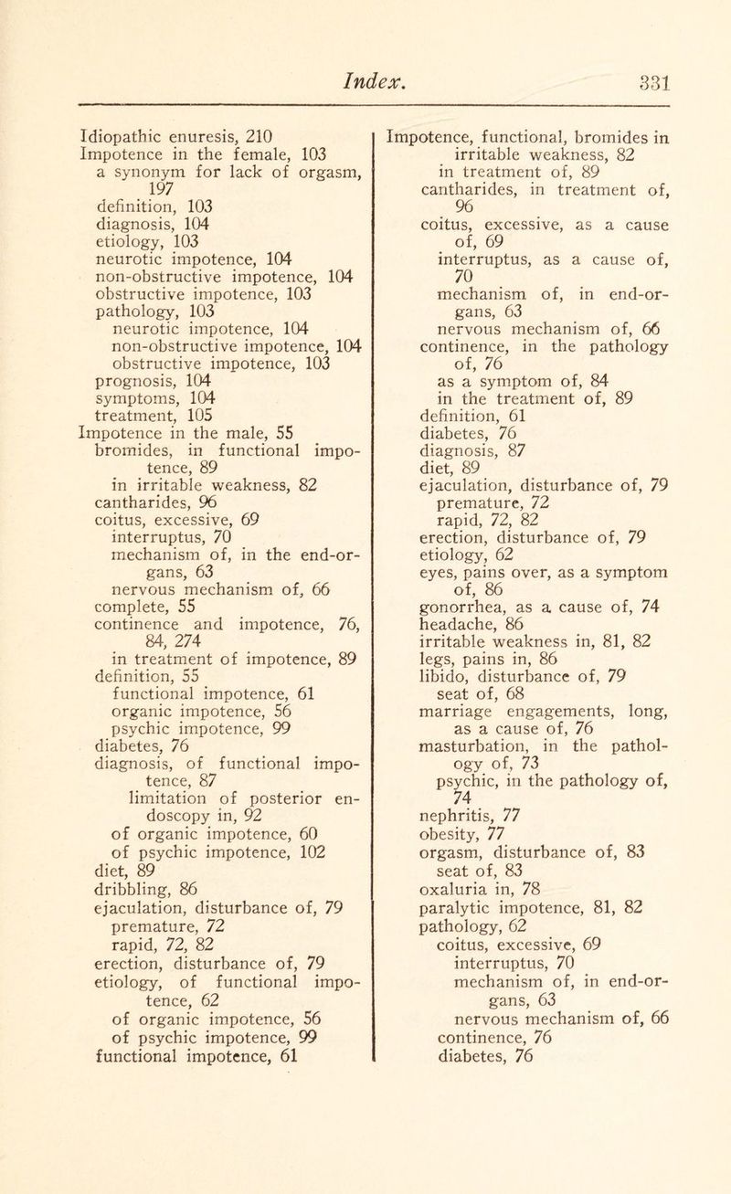 Idiopathic enuresis, 210 Impotence in the female, 103 a synonym for lack of orgasm, 197 definition, 103 diagnosis, 104 etiology, 103 neurotic impotence, 104 non-obstructive impotence, 104 obstructive impotence, 103 pathology, 103 neurotic impotence, 104 non-obstructive impotence, 104 obstructive impotence, 103 prognosis, 104 symptoms, 104 treatment, 105 Impotence in the male, 55 bromides, in functional impo¬ tence, 89 in irritable weakness, 82 cantharides, 96 coitus, excessive, 69 interruptus, 70 mechanism of, in the end-or¬ gans, 63 nervous mechanism of, 66 complete, 55 continence and impotence, 76, 84, 274 in treatment of impotence, 89 definition, 55 functional impotence, 61 organic impotence, 56 psychic impotence, 99 diabetes, 76 diagnosis, of functional impo¬ tence, 87 limitation of posterior en¬ doscopy in, 92 of organic impotence, 60 of psychic impotence, 102 diet, 89 dribbling, 86 ejaculation, disturbance of, 79 premature, 72 rapid, 72, 82 erection, disturbance of, 79 etiology, of functional impo¬ tence, 62 of organic impotence, 56 of psychic impotence, 99 functional impotence, 61 Impotence, functional, bromides in irritable weakness, 82 in treatment of, 89 cantharides, in treatment of, 96 coitus, excessive, as a cause of, 69 interruptus, as a cause of, 70 mechanism of, in end-or¬ gans, 63 nervous mechanism of, 66 continence, in the pathology of, 76 as a symptom of, 84 in the treatment of, 89 definition, 61 diabetes, 76 diagnosis, 87 diet, 89 ejaculation, disturbance of, 79 premature, 72 rapid, 72, 82 erection, disturbance of, 79 etiology, 62 eyes, pains over, as a symptom of, 86 gonorrhea, as a cause of, 74 headache, 86 irritable weakness in, 81, 82 legs, pains in, 86 libido, disturbance of, 79 seat of, 68 marriage engagements, long, as a cause of, 76 masturbation, in the pathol¬ ogy of, 73 psychic, in the pathology of, 74 nephritis, 77 obesity, 77 orgasm, disturbance of, 83 seat of, 83 oxaluria in, 78 paralytic impotence, 81, 82 pathology, 62 coitus, excessive, 69 interruptus, 70 mechanism of, in end-or¬ gans, 63 nervous mechanism of, 66 continence, 76 diabetes, 76