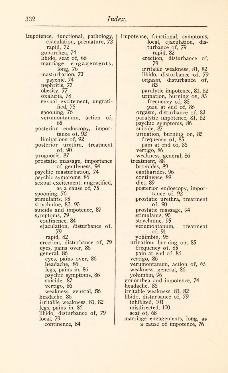 Impotence, functional, pathology, ejaculation, premature, 72 rapid, 72 gonorrhea, 74 libido, seat of, 68 marriage engagements, long, 76 masturbation, 73 psychic, 74 nephritis, 77 obesity, 77 oxaluria, 78 sexual excitement, ungrati¬ fied, 75 spooning, 76 verumontanum, action of, 65 posterior endoscopy, impor¬ tance of, 92 limitations of, 92 posterior urethra, treatment of, 90 prognosis, 87 prostatic massage, importance of gentleness, 94 psychic masturbation, 74 psychic symptoms, 86 sexual excitement, ungratified, as a cause of, 75 spooning, 76 stimulants, 95 strychnine, 82, 95 suicide and impotence, 87 symptoms, 79 continence, 84 ejaculation, disturbance of, 79 rapid, 82 erection, disturbance of, 79 eyes, pains over, 86 general, 86 eyes, pains over, 86 headache, 86 legs, pains in, 86 psychic symptoms, 86 suicide, 87 vertigo, 86 weakness, general, 86 headache, 86 irritable weakness, 81, 82 legs, pains in, 86 libido, disturbance of, 79 local, 79 continence, 84 Impotence, functional, symptoms, local, ejaculation, dis¬ turbance of, 79 rapid, 82 erection, disturbance of, 79 irritable weakness, 81, 82 libido, disturbance of, 79 orgasm, disturbance of, 83 paralytic impotence, 81, 82 urination, burning on, 85 frequency of, 85 pain at end of, 86 orgasm, disturbance of, 83 paralytic impotence, 81, 82 psychic symptoms, 86 suicide, 87 urination, burning on, 85 frequency of, 85 pain at end of, 86 vertigo, 86 weakness, general, 86 treatment, 88 bromides, 89 cantharides, 96 continence, 89 diet, 89 posterior endoscopy, impor¬ tance of, 92 prostatic urethra, treatment of, 90 prostatic massage, 94 stimulants, 95 strychnine, 95 verumontanum, treatment of, 91 yohimbin, 96 urination, burning on, 85 frequency of, 85 pain at end of, 86 vertigo, 86 verumontanum, action of, 65 weakness, general, 86 yohimbin, 96 gonorrhea and impotence, 74 headache, 86 irritable weakness, 81, 82 libido, disturbance of, 79 inhibited, 101 misdirected, 100 seat of, 68 marriage engagements, long, as a cause of impotence, 76