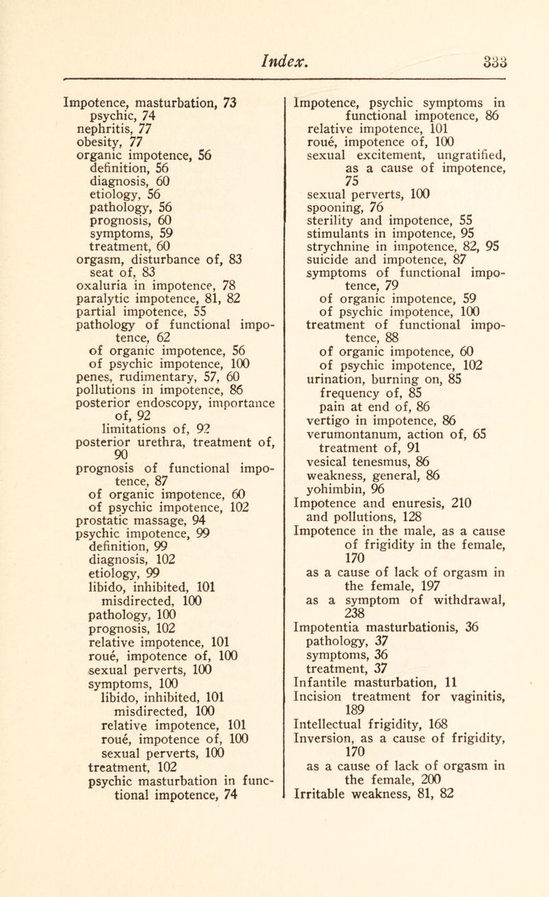 Impotence, masturbation, 73 psychic, 74 nephritis, 77 obesity, 77 organic impotence, 56 definition, 56 diagnosis, 60 etiology, 56 pathology, 56 prognosis, 60 symptoms, 59 treatment, 60 orgasm, disturbance of, 83 seat of, 83 oxaluria in impotence, 78 paralytic impotence, 81, 82 partial impotence, 55 pathology of functional impo¬ tence, 62 of organic impotence, 56 of psychic impotence, 100 penes, rudimentary, 57, 60 pollutions in impotence, 86 posterior endoscopy, imoortance of, 92 limitations of, 92 posterior urethra, treatment of, 90 prognosis of functional impo¬ tence, 87 of organic impotence, 60 of psychic impotence, 102 prostatic massage, 94 psychic impotence, 99 definition, 99 diagnosis, 102 etiology, 99 libido, inhibited, 101 misdirected, 100 pathology, 100 prognosis, 102 relative impotence, 101 roue, impotence of, 100 sexual perverts, 100 symptoms, 100 libido, inhibited, 101 misdirected, 100 relative impotence, 101 roue, impotence of, 100 sexual perverts, 100 treatment, 102 psychic masturbation in func¬ tional impotence, 74 Impotence, psychic symptoms in functional impotence, 86 relative impotence, 101 roue, impotence of, 100 sexual excitement, ungratified, as a cause of impotence, 75 sexual perverts, 100 spooning, 76 sterility and impotence, 55 stimulants in impotence, 95 strychnine in impotence, 82, 95 suicide and impotence, 87 symptoms of functional impo¬ tence, 79 of organic impotence, 59 of psychic impotence, 100 treatment of functional impo¬ tence, 88 of organic impotence, 60 of psychic impotence, 102 urination, burning on, 85 frequency of, 85 pain at end of, 86 vertigo in impotence, 86 verumontanum, action of, 65 treatment of, 91 vesical tenesmus, 86 weakness, general, 86 yohimbin, 96 Impotence and enuresis, 210 and pollutions, 128 Impotence in the male, as a cause of frigidity in the female, 170 as a cause of lack of orgasm in the female, 197 as a symptom of withdrawal, 238 Impotentia masturbationis, 36 pathology, 37 symptoms, 36 treatment, 37 Infantile masturbation, 11 Incision treatment for vaginitis, 189 Intellectual frigidity, 168 Inversion, as a cause of frigidity, 170 as a cause of lack of orgasm in the female, 200 Irritable weakness, 81, 82