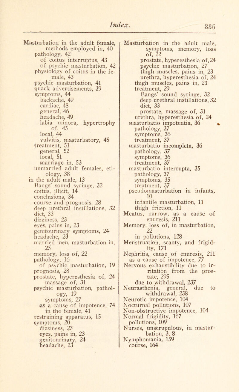 Masturbation in the adult female, methods employed in, 40 pathology, 42 of coitus interruptus, 43 of psychic masturbation. 42 physiology of coitus in the fe¬ male, 43 psychic masturbation, 41 quack advertisements, 39 symptoms, 44 backache, 49 cardiac, 48 general, 46 headache, 49 labia minora, hypertrophy of, 45 local, 44 vulvitis, masturbatory, 45 treatment, 51 general, 52 local, 51 marriage in, 53 unmarried adult females, eti¬ ology, 38 in the adult male, 13 Bangs’ sound syringe, 32 coitus, illicit, 14 conclusions, 34 course and prognosis, 28 deep urethral instillations, 32 diet, 33 dizziness, 23 eyes, pains in, 23 genitourinary symptoms, 24 headache, 23 married men, masturbation in, 25 memory, loss of, 22 pathology, 16 of psychic masturbation, 19 prognosis, 28 prostate, hyperesthesia of, 24 massage of, 31 psychic masturbation, pathol¬ ogy, 19 symptoms, 27 as a cause of impotence, 74 in the female, 41 restraining apparatus, 15 symptoms, 20 dizziness, 23 eyes, pains in, 23 genitourinary, 24 headache, 23 Masturbation in the adult male, symptoms, memory, loss of, 22 prostate, hyperesthesia of, 24 psychic masturbation, 27 thigh muscles, pains in, 23 urethra, hyperesthesia of, 24 thigh muscles, pains in, 23 treatment, 29 Bangs’ sound syringe, 32 deep urethral instillations, 32 diet, 33 prostate, massage of, 31 urethra, hyperesthesia of, 24 masturbatio impotentia, 36 pathology, 37 symptoms, 36 treatment, 37 masturbatio incompleta, 36 pathology, 37 symptoms, 36 treatment, 37 masturbatio interrupta, 35 pathology, 37 symptoms, 35 treatment, 37 pseudomasturbation in infants, 10 infantile masturbation, 11 thigh friction, 11 Meatus, narrow, as a cause of enuresis, 211 Memory, loss of, in masturbation, 22 in pollutions, 128 Menstruation, scanty, and frigid¬ ity, 171 Nephritis, cause of enuresis, 211 as a cause of impotence, 77 Nervous exhaustibility due to ir¬ ritation from the pros¬ tate, 295 due to withdrawal, 237 Neurasthenia, general, due to withdrawal, 238 Neurotic impotence, 104 Nocturnal pollutions, 107 Non-obstructive impotence, 104 Normal frigidity, 167 pollutions, 109 Nurses, unscrupulous, in mastur¬ bation, 3, 8 Nymphomania. 159 course, 164