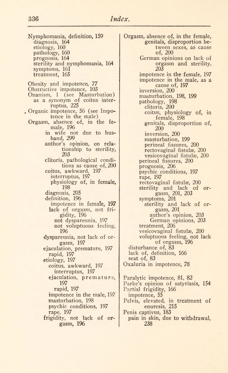 Nymphomania, definition, 159 diagnosis, 164 etiology, 160 pathology, 160 prognosis, 164 sterility and nymphomania, 164 symptoms, 161 treatment, 165 Obesity and impotence, 77 Obstructive impotence, 103 Onanism, 1 (see Masturbation) as a synonym of coitus inter¬ rupts, 225 . Organic impotence, 56 (see Impo¬ tence in the male) Orgasm, absence of, in the fe¬ male, 196 in wife not due to hus¬ band, 299 author’s opinion, on rela¬ tionship to sterility, 203 clitoris, pathological condi¬ tions as cause of, 200 coitus, awkward, 197 interrupts, 197 physiology of, in female, 198 diagnosis, 205 definition, 196 impotence in female, 197 lack of orgasm, not fri¬ gidity, 196 not dyspareunia, 197 not voluptuous feeling, 196 dyspareunia, not lack of or¬ gasm, 197 ejaculation, premature, 197 rapid, 197 etiology, 197 coitus, awkward, 197 interruptus, 197 ejaculation, premature, 197 rapid, 197 impotence in the male, 197 masturbation, 198 psychic conditions, 197 rape, 197 frigidity, not lack of or¬ gasm, 196 Orgasm, absence of, in the female, genitals, disproportion be¬ tween sexes, as cause of, 200 German opinions on lack of orgasm and sterility, 203 impotence in the female, 197 impotence in the male, as a cause of, 197 inversion, 200 masturbation, 198, 199 pathology, 198 clitoris, 200 coitus, physiology of, in female, 198 genitals, disproportion of, 200 inversion, 200 masturbation, 199 perineal fissures, 200 rectovaginal fistulae, 200 vesicovaginal fistulae, 200 perineal fissures, 200 prognosis, 206 psychic conditions, 197 rape, 197 rectovaginal fistulae, 200 sterility and lack of or¬ gasm, 201, 203 symptoms, 201 sterility and lack of or¬ gasm, 201 author’s opinion, 203 German opinions, 203 treatment, 206 vesicovaginal fistulae, 200 voluptuous feeling, not lack of orgasm, 196 disturbance of, 83 lack of, definition, 166 seat of, 83 Oxaluria in impotence, 78 Paralytic impotence, 81, 82 Parke’s opinion of satyriasis, 154 Partial frigidity, 166 impotence, 55 Pelvis, elevated, in treatment of enuresis, 215 Penis captivus, 183 pain in skin, due to withdrawal, 238