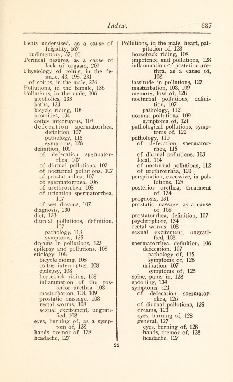 Penis undersized, as a cause of frigidity, 167 rudimentary, 57, 60 Perineal fissures, as a cause of lack of orgasm, 200 Physiology of coitus, in the fe¬ male, 43, 198, 231 of coitus, in the male, 226 Pollutions, in the female, 136 Pollutions, in the male, 106 alcoholics, 133 baths, 133 bicycle riding, 108 bromides, 134 coitus interruptus, 108 defecation spermatorrhea, definition, 107 pathology, 115 symptoms, 126 definition, 106 of defecation spermator¬ rhea, 107 of diurnal pollutions, 107 of nocturnal pollutions, 107 of prostatorrhea, 107 of spermatorrhea, 106 of urethrorrhea, 108 of urination spermatorrhea, 107 of wet dreams, 107 diagnosis, 130 diet, 133 diurnal pollutions, definition, 107 pathology, 113 symptoms, 125 dreams in pollutions, 123 epilepsy and pollutions, 108 etiology, 108 bicycle riding, 108 coitus interruptus, 108 epilepsy, 108 horseback riding, 108 inflammation of the pos¬ terior urethra, 108 masturbation, 108, 109 prostatic massage, 108 rectal worms, 108 sexual excitement, ungrati¬ fied, 108 eyes, burning of, as a symp¬ tom of, 128 hands, tremor of, 128 headache, 127 Pollutions, in the male, heart, pal¬ pitation of, 128 horseback riding, 108 impotence and pollutions, 128 inflammation of posterior ure¬ thra, as a cause of, 108 lassitude in pollutions, 127 masturbation, 108, 109 memory, loss of, 128 nocturnal pollutions, defini¬ tion, 107 pathology, 112 normal pollutions, 109 symptoms of, 121 pathological pollutions, symp¬ toms of, 122 pathology, 110 of defecation spermator¬ rhea, 115 of diurnal pollutions, 113 local, 114 of nocturnal pollutions, 112 of urethrorrhea, 120 perspiration, excessive, in pol¬ lutions, 128 posterior urethra, treatment of, 134 prognosis, 131 prostatic massage, as a cause of, 108 prostatorrhea, definition, 107 psychrophore, 134 rectal worms, 108 sexual excitement, ungrati¬ fied, 108 spermatorrhea, definition, 106 defecation, 107 pathology of, 115 symptoms of, 126 urination, 107 symptoms of, 126 spine, pains in, 128 spooning, 134 symptoms, 121 of defecation spermator¬ rhea, 126 of diurnal pollutions, 125 dreams, 123 eyes, burning of, 128 general, 127 eyes, burning of, 128 hands, tremor of, 128 headache, 127 22