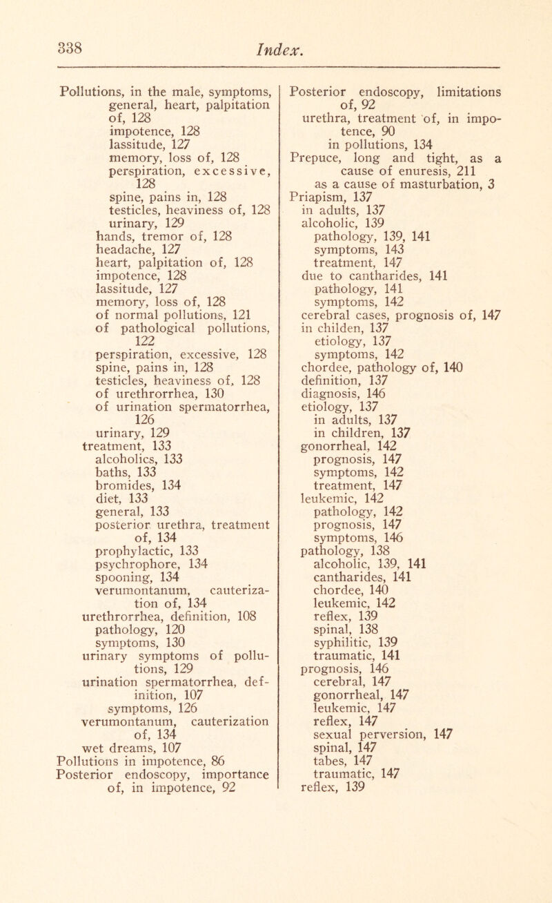 Pollutions, in the male, symptoms, general, heart, palpitation of, 128 impotence, 128 lassitude, 127 memory, loss of, 128 perspiration, excessive, 128 spine, pains in, 128 testicles, heaviness of, 128 urinary, 129 hands, tremor of, 128 headache, 127 heart, palpitation of, 128 impotence, 128 lassitude, 127 memory, loss of, 128 of normal pollutions, 121 of pathological pollutions, 122 perspiration, excessive, 128 spine, pains in, 128 testicles, heaviness of, 128 of urethrorrhea, 130 of urination spermatorrhea, 126 urinary, 129 treatment, 133 alcoholics, 133 baths, 133 bromides, 134 diet, 133 general, 133 posterior urethra, treatment of, 134 prophylactic, 133 psychrophore, 134 spooning, 134 verumontanum, cauteriza¬ tion of, 134 urethrorrhea, definition, 108 pathology, 120 symptoms, 130 urinary symptoms of pollu¬ tions, 129 urination spermatorrhea, def¬ inition, 107 symptoms, 126 verumontanum, cauterization of, 134 wet dreams, 107 Pollutions in impotence, 86 Posterior endoscopy, importance of, in impotence, 92 Posterior endoscopy, limitations of, 92 urethra, treatment of, in impo¬ tence, 90 in pollutions, 134 Prepuce, long and tight, as a cause of enuresis, 211 as a cause of masturbation, 3 Priapism, 137 in adults, 137 alcoholic, 139 pathology, 139, 141 symptoms, 143 treatment, 147 due to cantharides, 141 pathology, 141 symptoms, 142 cerebral cases, prognosis of, 147 in childen, 137 etiology, 137 symptoms, 142 chordee, pathology of, 140 definition, 137 diagnosis, 146 etiology, 137 in adults, 137 in children, 137 gonorrheal, 142 prognosis, 147 symptoms, 142 treatment, 147 leukemic, 142 pathology, 142 prognosis, 147 symptoms, 146 pathology, 138 alcoholic, 139, 141 cantharides, 141 chordee, 140 leukemic, 142 reflex, 139 spinal, 138 syphilitic, 139 traumatic, 141 prognosis, 146 cerebral, 147 gonorrheal, 147 leukemic, 147 reflex, 147 sexual perversion, 147 spinal, 147 tabes, 147 traumatic, 147 reflex, 139