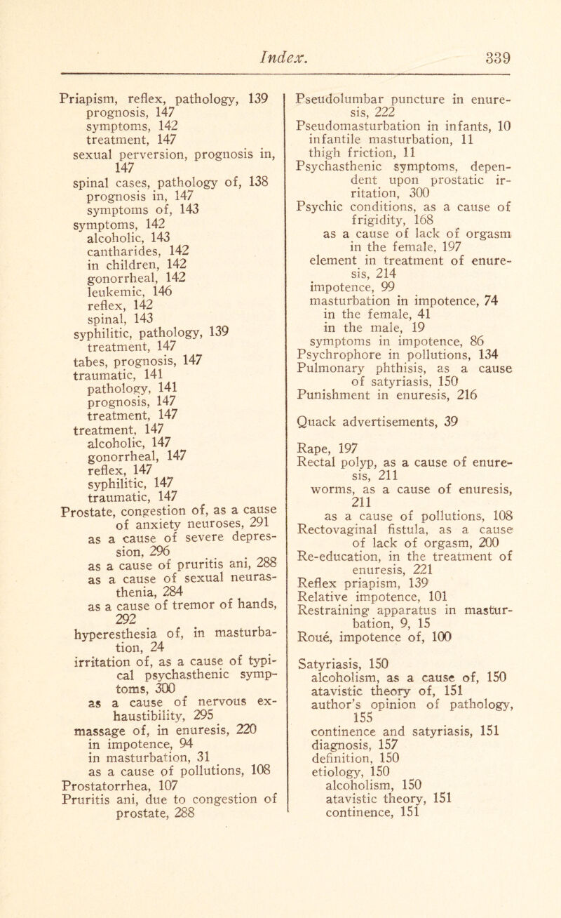Priapism, reflex, pathology, 139 prognosis, 147 symptoms, 142 treatment, 147 sexual perversion, prognosis in, 147 spinal cases, pathology of, 138 prognosis in, 147 symptoms of, 143 symptoms, 142 alcoholic, 143 cantharides, 142 in children, 142 gonorrheal, 142 leukemic, 146 reflex, 142 spinal, 143 syphilitic, pathology, 139 treatment, 147 tabes, prognosis, 147 traumatic, 141 pathology, 141 prognosis, 147 treatment, 147 treatment, 147 alcoholic, 147 gonorrheal, 147 reflex, 147 syphilitic, 147 traumatic, 147 Prostate, congestion of, as a cause of anxiety neuroses, 291 as a cause of severe depres¬ sion, 296 as a cause of pruritis ani, 288 as a cause of sexual neuras¬ thenia, 284 as a cause of tremor of hands, 292 hyperesthesia of, in masturba¬ tion, 24 irritation of, as a cause of typi¬ cal psychasthenic symp¬ toms, 300 as a cause of nervous ex- haustibility, 295 massage of, in enuresis, 220 in impotence, 94 in masturbation, 31 as a cause of pollutions, 108 Prostatorrhea, 107 Pruritis ani, due to congestion of prostate, 288 Pseudolumbar puncture in enure¬ sis, 222 Pseudomasturbation in infants, 10 infantile masturbation, 11 thigh friction, 11 Psychasthenic symptoms, depen¬ dent upon prostatic ir¬ ritation, 300 Psychic conditions, as a cause of frigidity, 168 as a cause of lack of orgasm in the female, 197 element in treatment of enure¬ sis, 214 impotence, 99 masturbation in impotence, 74 in the female, 41 in the male, 19 symptoms in impotence, 86 Psychrophore in pollutions, 134 Pulmonary phthisis, as a cause of satyriasis, 150 Punishment in enuresis, 216 Quack advertisements, 39 Rape, 197 Rectal polyp, as a cause of enure¬ sis, 211 worms, as a cause of enuresis, 211 as a cause of pollutions, 108 Rectovaginal fistula, as a cause of lack of orgasm, 200 Re-education, in the treatment of enuresis, 221 Reflex priapism, 139 Relative impotence, 101 Restraining apparatus in mastur¬ bation, 9, 15 Roue, impotence of, 100 Satyriasis, 150 alcoholism, as a cause of, 150 atavistic theory of, 151 author’s opinion of pathology, 155 continence and satyriasis, 151 diagnosis, 157 definition, 150 etiology, 150 alcoholism, 150 atavistic theory, 151 continence, 151