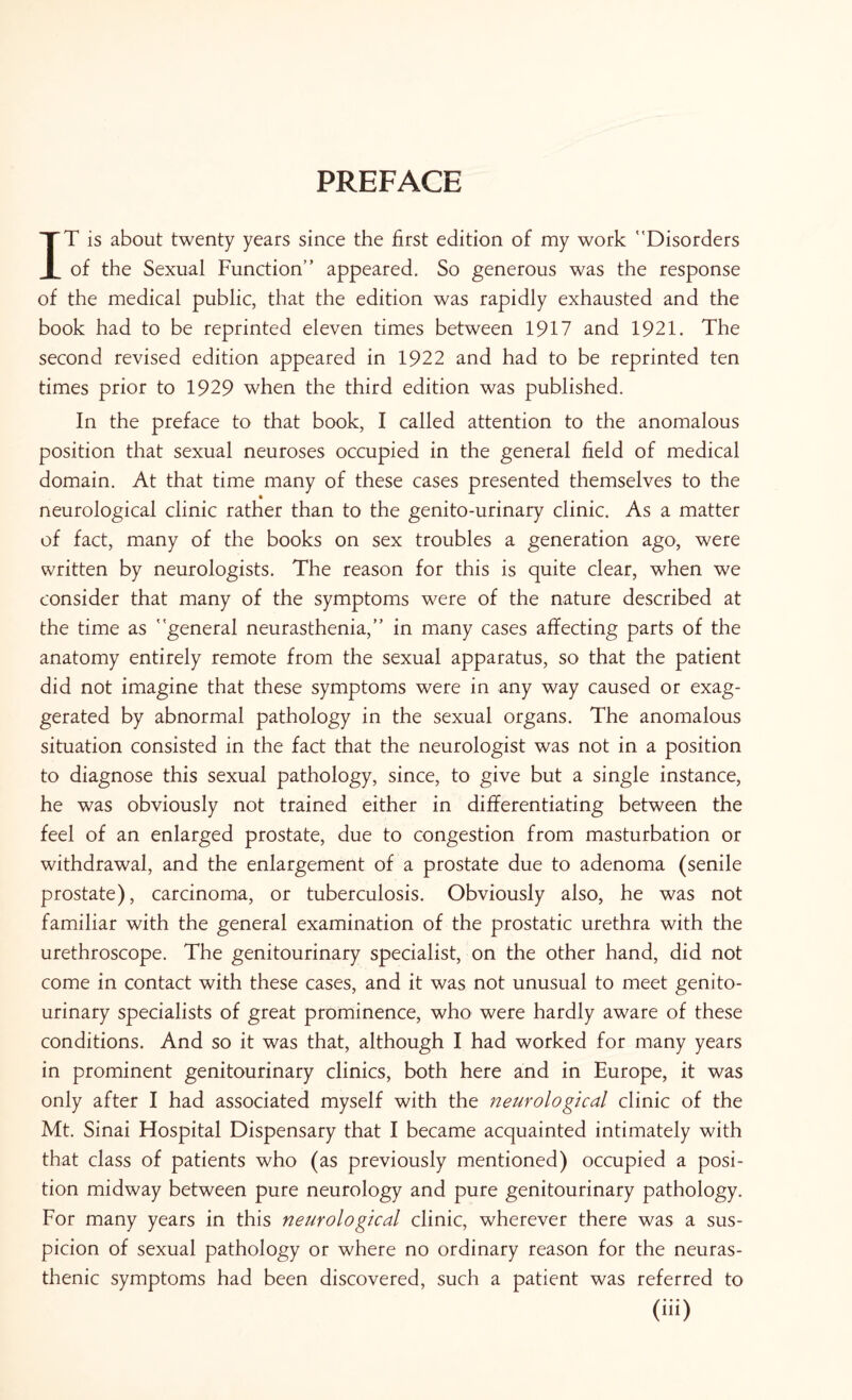 PREFACE IT is about twenty years since the first edition of my work Disorders of the Sexual Function appeared. So generous was the response of the medical public, that the edition was rapidly exhausted and the book had to be reprinted eleven times between 1917 and 1921. The second revised edition appeared in 1922 and had to be reprinted ten times prior to 1929 when the third edition was published. In the preface to that book, I called attention to the anomalous position that sexual neuroses occupied in the general field of medical domain. At that time many of these cases presented themselves to the neurological clinic rather than to the genito-urinary clinic. As a matter of fact, many of the books on sex troubles a generation ago, were written by neurologists. The reason for this is quite clear, when we consider that many of the symptoms were of the nature described at the time as general neurasthenia, in many cases affecting parts of the anatomy entirely remote from the sexual apparatus, so that the patient did not imagine that these symptoms were in any way caused or exag¬ gerated by abnormal pathology in the sexual organs. The anomalous situation consisted in the fact that the neurologist was not in a position to diagnose this sexual pathology, since, to give but a single instance, he was obviously not trained either in differentiating between the feel of an enlarged prostate, due to congestion from masturbation or withdrawal, and the enlargement of a prostate due to adenoma (senile prostate), carcinoma, or tuberculosis. Obviously also, he was not familiar with the general examination of the prostatic urethra with the urethroscope. The genitourinary specialist, on the other hand, did not come in contact with these cases, and it was not unusual to meet genito¬ urinary specialists of great prominence, who were hardly aware of these conditions. And so it was that, although I had worked for many years in prominent genitourinary clinics, both here and in Europe, it was only after I had associated myself with the neurological clinic of the Mt. Sinai Hospital Dispensary that I became acquainted intimately with that class of patients who (as previously mentioned) occupied a posi¬ tion midway between pure neurology and pure genitourinary pathology. For many years in this neurological clinic, wherever there was a sus¬ picion of sexual pathology or where no ordinary reason for the neuras¬ thenic symptoms had been discovered, such a patient was referred to