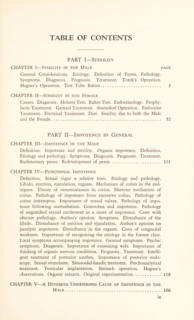 TABLE OF CONTENTS PART I—Sterility CHAPTER I-—Sterility in the Male page General Considerations. Etiology. Definition of Terms, Pathology. Symptoms. Diagnosis. Prognosis. Treatment. Torek’s Operation. Hagner’s Operatoin. Test Tube Babies. 3 CHAPTER II—Sterility in the Female Causes. Diagnosis. Huhner Test. Rubin Test. Endocrinology. Prophy¬ lactic Treatment. General Treatment. Sturmdorf Operation. Endocrine Treatment. Electrical Treatment. Diet. Sterility due to both the Male and the Female. 52 PART II—Impotence in General CHAPTER III—Impotence in the Male Definition. Impotence and sterility. Organic impotence. Definition. Etiology and pathology. Symptoms. Diagnosis. Prognosis. Treatment. Rudimentary penes. Redevelopment of penis.. Ill CHAPTER IV—Functional Impotence Definition. Sexual vigor a relative term. Etiology and pathology. Libido, erection, ejaculation, orgasm. Mechanism of coitus in the end- organs. Theory of verumontanum in coitus. Nervous mechanism of coitus. Pathology of impotence from excessive coitus. Pathology of coitus interruptus. Importance of sexual valves. Pathology of impo¬ tence following masturbation. Gonorrhea and impotence. Pathology of ungratified sexual excitement as a cause of impotence. Cases with obscure pathology. Author’s opinion. Symptoms. Disturbance of the libido. Disturbance of erection and ejaculation. Author’s opinion on paralytic impotence. Disturbance in the orgasm. Cases of congenital weakness. Importance of recognizing the etiology in the former class. Local symptoms accompanying impotence. General symptoms. Psychic symptoms. Diagnosis. Importance of examining wife. Importance of thinking of organic nervous conditions. Prognosis. Treatment. Intelli¬ gent treatment of posterior urethra. Importance of posterior endo¬ scopy. Sexual stimulants. Sinusoidal-faradic treatment. Psychoanalytical treatment. Testicular implantation. Steinach operation. Hagner’s observations. Organic extracts. Original experimentation.. 118 CHAPTER V—A Hitherto Undescribed Cause of Impotence in the Male... 166