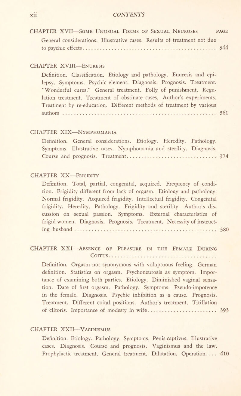 CHAPTER XVII—Some Unusual Forms of Sexual Neuroses page General considerations. Illustrative cases. Results of treatment not due to psychic effects. 344 CHAPTER XVIII—Enuresis Definition. Classification. Etiology and pathology. Enuresis and epi¬ lepsy. Symptoms. Psychic element. Diagnosis. Prognosis. Treatment. Wonderful cures.” General treatment. Folly of punishment. Regu¬ lation treatment. Treatment of obstinate cases. Author’s experiments. Treatment by re-education. Different methods of treatment by various authors . 361 CHAPTER XIX—Nymphomania Definition. General considerations. Etiology. Heredity. Pathology. Symptoms. Illustrative cases. Nymphomania and sterility. Diagnosis. Course and prognosis. Treatment. 374 CHAPTER XX—Frigidity Definition. Total, partial, congenital, acquired. Frequency of condi¬ tion. Frigidity different from lack of orgasm. Etiology and pathology. Normal frigidity. Acquired frigidity. Intellectual frigidity. Congenital frigidity. Heredity. Pathology. Frigidity and sterility. Author’s dis¬ cussion on sexual passion. Symptoms. External characteristics of frigid women. Diagnosis. Prognosis. Treatment. Necessity of instruct¬ ing husband. 380 CHAPTER XXI—Absence of Pleasure in the Female During Coitus. Definition. Orgasm not synonymous with voluptuous feeling. German definition. Statistics on orgasm. Psychoneurosis as symptom. Impor¬ tance of examining both parties. Etiology. Diminished vaginal sensa¬ tion. Date of first orgasm. Pathology. Symptoms. Pseudo-impotence in the female. Diagnosis. Psychic inhibition as a cause. Prognosis. Treatment. Different coital positions. Author’s treatment. Titillation of clitoris. Importance of modesty in wife. 393 CHAPTER XXII—Vaginismus Definition. Etiology. Pathology. Symptoms. Penis captivus. Illustrative cases. Diagnosis. Course and prognosis. Vaginismus and the law. Prophylactic treatment. General treatment. Dilatation. Operation.... 410