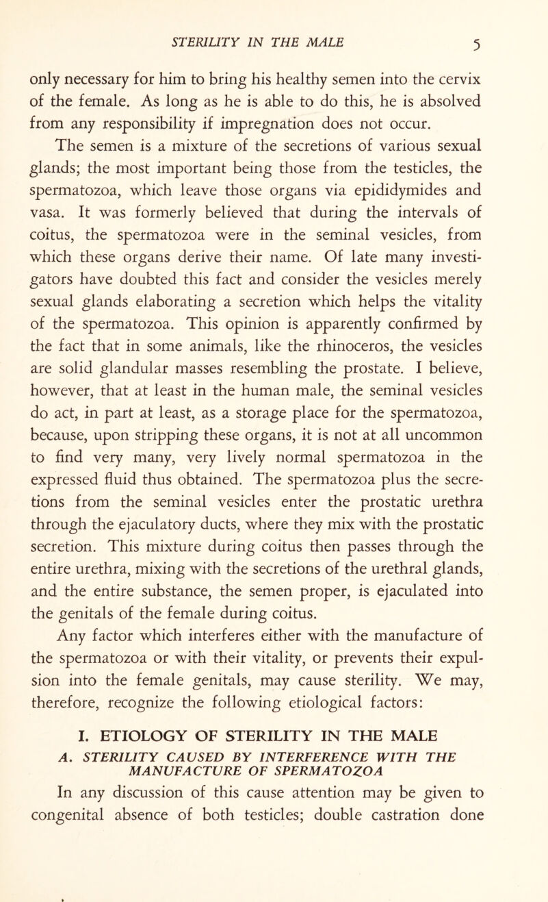 only necessary for him to bring his healthy semen into the cervix of the female. As long as he is able to do this, he is absolved from any responsibility if impregnation does not occur. The semen is a mixture of the secretions of various sexual glands; the most important being those from the testicles, the spermatozoa, which leave those organs via epididymides and vasa. It was formerly believed that during the intervals of coitus, the spermatozoa were in the seminal vesicles, from which these organs derive their name. Of late many investi¬ gators have doubted this fact and consider the vesicles merely sexual glands elaborating a secretion which helps the vitality of the spermatozoa. This opinion is apparently confirmed by the fact that in some animals, like the rhinoceros, the vesicles are solid glandular masses resembling the prostate. I believe, however, that at least in the human male, the seminal vesicles do act, in part at least, as a storage place for the spermatozoa, because, upon stripping these organs, it is not at all uncommon to find very many, very lively normal spermatozoa in the expressed fluid thus obtained. The spermatozoa plus the secre¬ tions from the seminal vesicles enter the prostatic urethra through the ejaculatory ducts, where they mix with the prostatic secretion. This mixture during coitus then passes through the entire urethra, mixing with the secretions of the urethral glands, and the entire substance, the semen proper, is ejaculated into the genitals of the female during coitus. Any factor which interferes either with the manufacture of the spermatozoa or with their vitality, or prevents their expul¬ sion into the female genitals, may cause sterility. We may, therefore, recognize the following etiological factors: I. ETIOLOGY OF STERILITY IN THE MALE A. STERILITY CAUSED BY INTERFERENCE WITH THE MANUFACTURE OF SPERMATOZOA In any discussion of this cause attention may be given to congenital absence of both testicles; double castration done