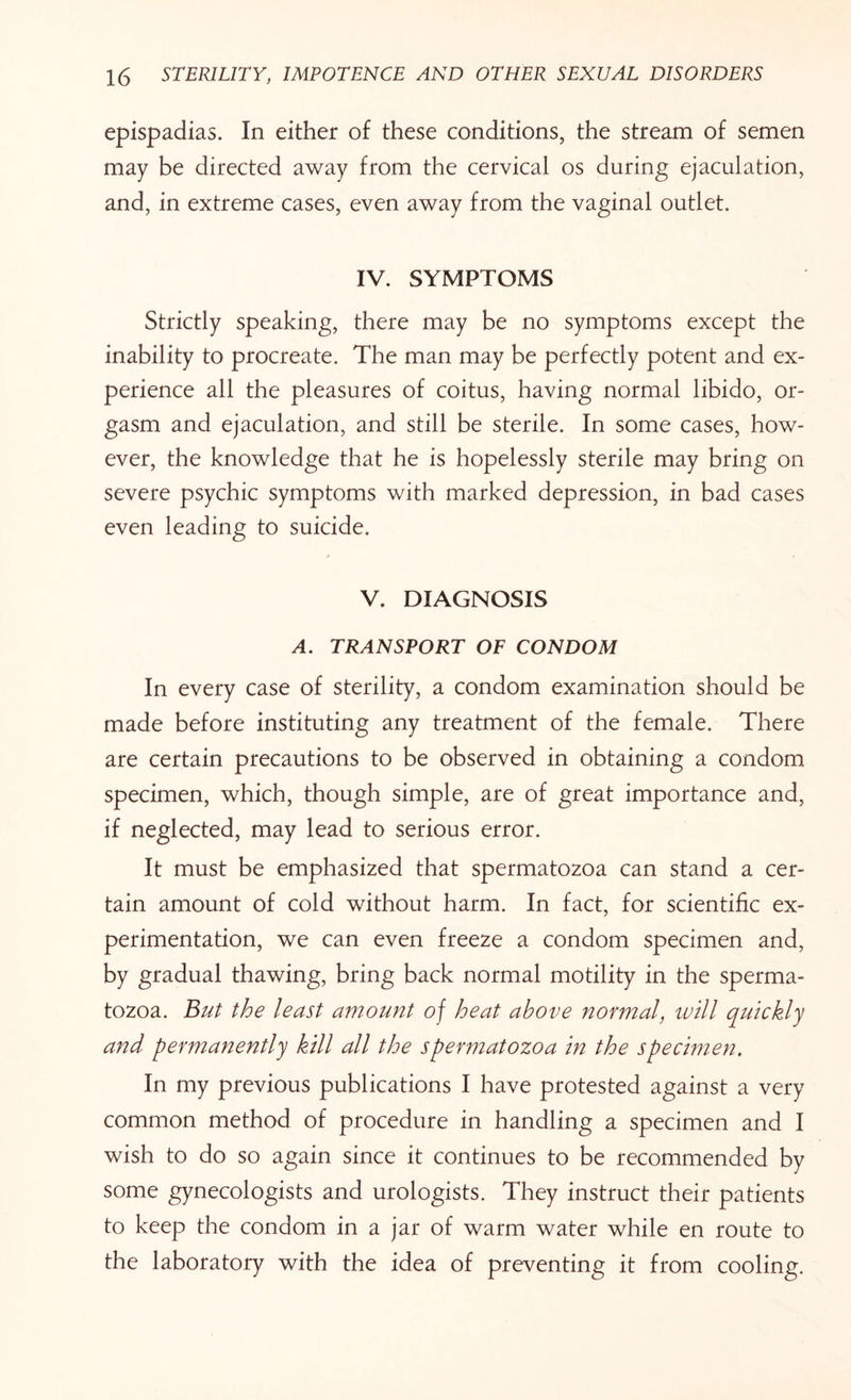 epispadias. In either of these conditions, the stream of semen may be directed away from the cervical os during ejaculation, and, in extreme cases, even away from the vaginal outlet. IV. SYMPTOMS Strictly speaking, there may be no symptoms except the inability to procreate. The man may be perfectly potent and ex¬ perience all the pleasures of coitus, having normal libido, or¬ gasm and ejaculation, and still be sterile. In some cases, how¬ ever, the knowledge that he is hopelessly sterile may bring on severe psychic symptoms with marked depression, in bad cases even leading to suicide. V. DIAGNOSIS A. TRANSPORT OF CONDOM In every case of sterility, a condom examination should be made before instituting any treatment of the female. There are certain precautions to be observed in obtaining a condom specimen, which, though simple, are of great importance and, if neglected, may lead to serious error. It must be emphasized that spermatozoa can stand a cer¬ tain amount of cold without harm. In fact, for scientific ex¬ perimentation, we can even freeze a condom specimen and, by gradual thawing, bring back normal motility in the sperma¬ tozoa. But the least amount of heat above normal, ivill quickly and permanently kill all the spermatozoa in the specimen. In my previous publications I have protested against a very common method of procedure in handling a specimen and I wish to do so again since it continues to be recommended by some gynecologists and urologists. They instruct their patients to keep the condom in a jar of warm water while en route to the laboratory with the idea of preventing it from cooling.
