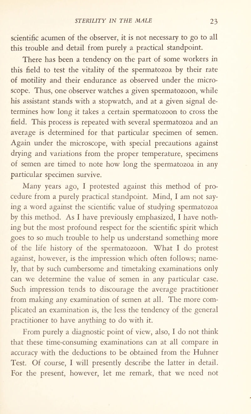 scientific acumen of the observer, it is not necessary to go to all this trouble and detail from purely a practical standpoint. There has been a tendency on the part of some workers in this field to test the vitality of the spermatozoa by their rate of motility and their endurance as observed under the micro¬ scope. Thus, one observer watches a given spermatozoon, while his assistant stands with a stopwatch, and at a given signal de¬ termines how long it takes a certain spermatozoon to cross the field. This process is repeated with several spermatozoa and an average is determined for that particular specimen of semen. Again under the microscope, with special precautions against drying and variations from the proper temperature, specimens of semen are timed to note how long the spermatozoa in any particular specimen survive. Many years ago, I protested against this method of pro¬ cedure from a purely practical standpoint. Mind, I am not say¬ ing a word against the scientific value of studying spermatozoa by this method. As I have previously emphasized, I have noth¬ ing but the most profound respect for the scientific spirit which goes to so much trouble to help us understand something more of the life history of the spermatozoon. What I do protest against, however, is the impression which often follows; name¬ ly, that by such cumbersome and timetaking examinations only can we determine the value of semen in any particular case. Such impression tends to discourage the average practitioner from making any examination of semen at all. The more com¬ plicated an examination is, the less the tendency of the general practitioner to have anything to do with it. From purely a diagnostic point of view, also, I do not think that these time-consuming examinations can at all compare in accuracy with the deductions to be obtained from the Huhner Test. Of course, I will presently describe the latter in detail. For the present, however, let me remark, that we need not