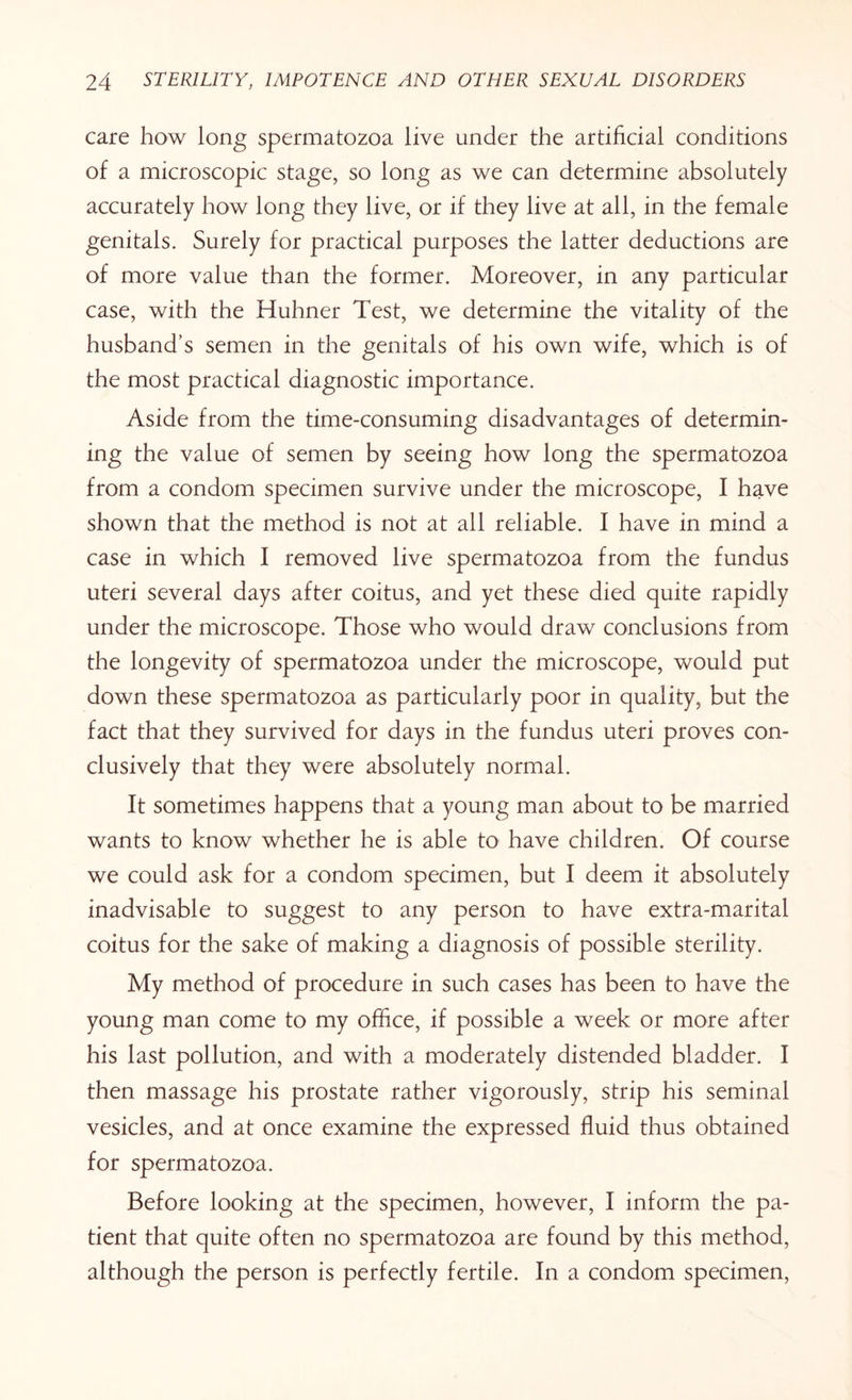 care how long spermatozoa live under the artificial conditions of a microscopic stage, so long as we can determine absolutely accurately how long they live, or if they live at all, in the female genitals. Surely for practical purposes the latter deductions are of more value than the former. Moreover, in any particular case, with the Huhner Test, we determine the vitality of the husband’s semen in the genitals of his own wife, which is of the most practical diagnostic importance. Aside from the time-consuming disadvantages of determin¬ ing the value of semen by seeing how long the spermatozoa from a condom specimen survive under the microscope, I have shown that the method is not at all reliable. I have in mind a case in which I removed live spermatozoa from the fundus uteri several days after coitus, and yet these died quite rapidly under the microscope. Those who would draw conclusions from the longevity of spermatozoa under the microscope, would put down these spermatozoa as particularly poor in quality, but the fact that they survived for days in the fundus uteri proves con¬ clusively that they were absolutely normal. It sometimes happens that a young man about to be married wants to know whether he is able to have children. Of course we could ask for a condom specimen, but I deem it absolutely inadvisable to suggest to any person to have extra-marital coitus for the sake of making a diagnosis of possible sterility. My method of procedure in such cases has been to have the young man come to my office, if possible a week or more after his last pollution, and with a moderately distended bladder. I then massage his prostate rather vigorously, strip his seminal vesicles, and at once examine the expressed fluid thus obtained for spermatozoa. Before looking at the specimen, however, I inform the pa¬ tient that quite often no spermatozoa are found by this method, although the person is perfectly fertile. In a condom specimen,