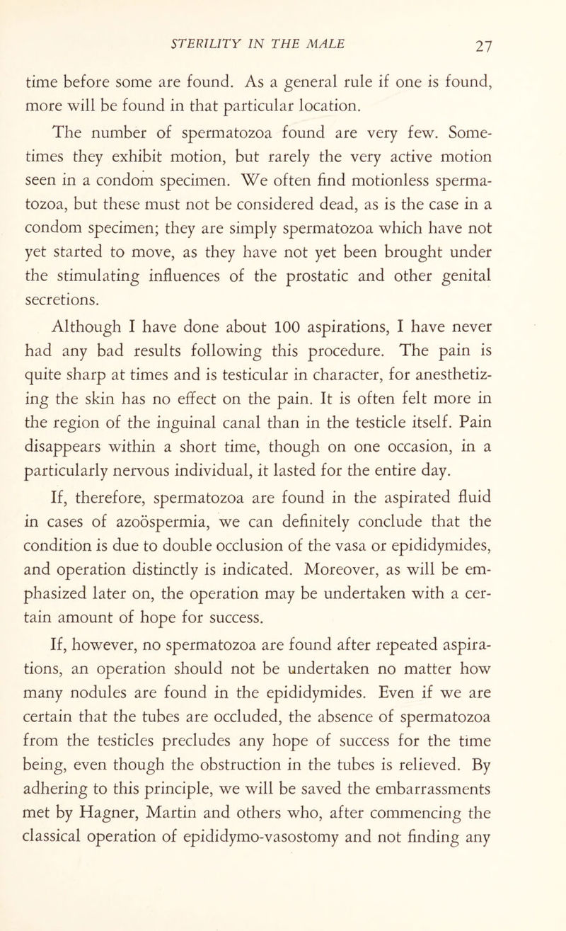 time before some are found. As a general rule if one is found, more will be found in that particular location. The number of spermatozoa found are very few. Some¬ times they exhibit motion, but rarely the very active motion seen in a condom specimen. We often find motionless sperma¬ tozoa, but these must not be considered dead, as is the case in a condom specimen; they are simply spermatozoa which have not yet started to move, as they have not yet been brought under the stimulating influences of the prostatic and other genital secretions. Although I have done about 100 aspirations, I have never had any bad results following this procedure. The pain is quite sharp at times and is testicular in character, for anesthetiz¬ ing the skin has no effect on the pain. It is often felt more in the region of the inguinal canal than in the testicle itself. Pain disappears within a short time, though on one occasion, in a particularly nervous individual, it lasted for the entire day. If, therefore, spermatozoa are found in the aspirated fluid in cases of azoospermia, we can definitely conclude that the condition is due to double occlusion of the vasa or epididymides, and operation distinctly is indicated. Moreover, as will be em¬ phasized later on, the operation may be undertaken with a cer¬ tain amount of hope for success. If, however, no spermatozoa are found after repeated aspira¬ tions, an operation should not be undertaken no matter how many nodules are found in the epididymides. Even if we are certain that the tubes are occluded, the absence of spermatozoa from the testicles precludes any hope of success for the time being, even though the obstruction in the tubes is relieved. By adhering to this principle, we will be saved the embarrassments met by Hagner, Martin and others who, after commencing the classical operation of epididymo-vasostomy and not finding any