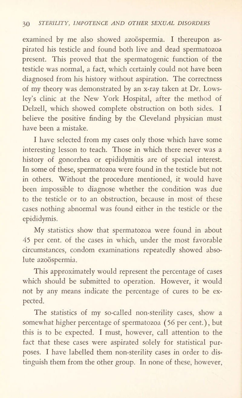 examined by me also showed azoospermia. I thereupon as¬ pirated his testicle and found both live and dead spermatozoa present. This proved that the spermatogenic function of the testicle was normal, a fact, which certainly could not have been diagnosed from his history without aspiration. The correctness of my theory was demonstrated by an x-ray taken at Dr. Lows- ley’s clinic at the New York Hospital, after the method of Delzell, which showed complete obstruction on both sides. I believe the positive finding by the Cleveland physician must have been a mistake. I have selected from my cases only those which have some interesting lesson to teach. Those in which there never was a history of gonorrhea or epididymitis are of special interest. In some of these, spermatozoa were found in the testicle but not in others. Without the procedure mentioned, it would have been impossible to diagnose whether the condition was due to the testicle or to an obstruction, because in most of these cases nothing abnormal was found either in the testicle or the epididymis. My statistics show that spermatozoa were found in about 45 per cent, of the cases in which, under the most favorable circumstances, condom examinations repeatedly showed abso¬ lute azoospermia. This approximately would represent the percentage of cases which should be submitted to operation. However, it would not by any means indicate the percentage of cures to be ex- The statistics of my so-called non-sterility cases, show a somewhat higher percentage of spermatozoa (56 per cent.), but this is to be expected. I must, however, call attention to the fact that these cases were aspirated solely for statistical pur¬ poses. I have labelled them non-sterility cases in order to dis¬ tinguish them from the other group. In none of these, however,