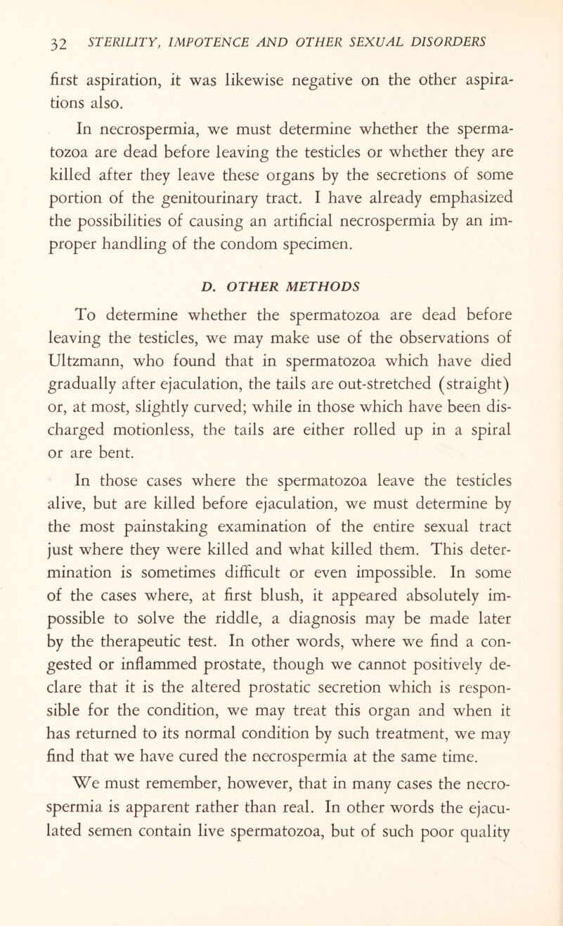 first aspiration, it was likewise negative on the other aspira¬ tions also. In necrospermia, we must determine whether the sperma¬ tozoa are dead before leaving the testicles or whether they are killed after they leave these organs by the secretions of some portion of the genitourinary tract. I have already emphasized the possibilities of causing an artificial necrospermia by an im¬ proper handling of the condom specimen. D. OTHER METHODS To determine whether the spermatozoa are dead before leaving the testicles, we may make use of the observations of Ultzmann, who found that in spermatozoa which have died gradually after ejaculation, the tails are out-stretched (straight) or, at most, slightly curved; while in those which have been dis¬ charged motionless, the tails are either rolled up in a spiral or are bent. In those cases where the spermatozoa leave the testicles alive, but are killed before ejaculation, we must determine by the most painstaking examination of the entire sexual tract just where they were killed and what killed them. This deter¬ mination is sometimes difficult or even impossible. In some of the cases where, at first blush, it appeared absolutely im¬ possible to solve the riddle, a diagnosis may be made later by the therapeutic test. In other words, where we find a con¬ gested or inflammed prostate, though we cannot positively de¬ clare that it is the altered prostatic secretion which is respon¬ sible for the condition, we may treat this organ and when it has returned to its normal condition by such treatment, we may find that we have cured the necrospermia at the same time. We must remember, however, that in many cases the necro¬ spermia is apparent rather than real. In other words the ejacu¬ lated semen contain live spermatozoa, but of such poor quality