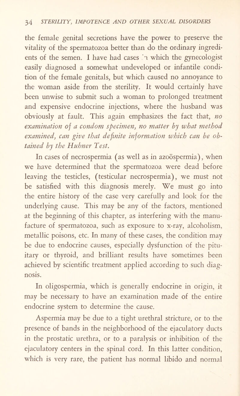 the female genital secretions have the power to preserve the vitality of the spermatozoa better than do the ordinary ingredi¬ ents of the semen. I have had cases *1 which the gynecologist easily diagnosed a somewhat undeveloped or infantile condi¬ tion of the female genitals, but which caused no annoyance to the woman aside from the sterility. It would certainly have been unwise to submit such a woman to prolonged treatment and expensive endocrine injections, where the husband was obviously at fault. This again emphasizes the fact that, no examination of a condom specimen, no matter by what method examined, can give that definite information ivhich can be ob¬ tained by the Huhner Test. In cases of necrospermia (as well as in azoospermia), when we have determined that the spermatozoa were dead before leaving the testicles, (testicular necrospermia), we must not be satisfied with this diagnosis merely. We must go into the entire history of the case very carefully and look for the underlying cause. This may be any of the factors, mentioned at the beginning of this chapter, as interfering with the manu¬ facture of spermatozoa, such as exposure to x-ray, alcoholism, metallic poisons, etc. In many of these cases, the condition may be due to endocrine causes, especially dysfunction of the pitu¬ itary or thyroid, and brilliant results have sometimes been achieved by scientific treatment applied according to such diag¬ nosis. In oligospermia, which is generally endocrine in origin, it may be necessary to have an examination made of the entire endocrine system to determine the cause. Aspermia may be due to a tight urethral stricture, or to the presence of bands in the neighborhood of the ejaculatory ducts in the prostatic urethra, or to a paralysis or inhibition of the ejaculatory centers in the spinal cord. In this latter condition, which is very rare, the patient has normal libido and normal