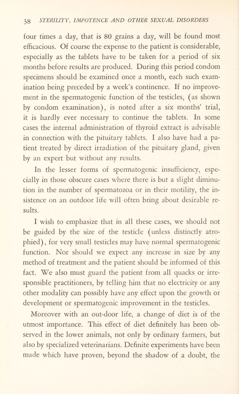 four times a day, that is 80 grains a day, will be found most efficacious. Of course the expense to the patient is considerable, especially as the tablets have to be taken for a period of six months before results are produced. During this period condom specimens should be examined once a month, each such exam¬ ination being preceded by a week’s continence. If no improve¬ ment in the spermatogenic function of the testicles, (as shown by condom examination), is noted after a six months’ trial, it is hardly ever necessary to continue the tablets. In some cases the internal administration of thyroid extract is advisable in connection with the pituitary tablets. I also^ have had a pa¬ tient treated by direct irradiation of the pituitary gland, given by an expert but without any results. In the lesser forms of spermatogenic insufficiency, espe¬ cially in those obscure cases where there is but a slight diminu¬ tion in the number of spermatozoa or in their motility, the in¬ sistence on an outdoor life will often bring about desirable re¬ sults. I wish to emphasize that in all these cases, we should not be guided by the size of the testicle (unless distinctly atro¬ phied) , for very small testicles may have normal spermatogenic function. Nor should we expect any increase in size by any method of treatment and the patient should be informed of this fact. We also must guard the patient from all quacks or irre¬ sponsible practitioners, by telling him that no electricity or any other modality can possibly have any effect upon the growth or development or spermatogenic improvement in the testicles. Moreover with an out-door life, a change of diet is of the utmost importance. This effect of diet definitely has been ob¬ served in the lower animals, not only by ordinary farmers, but also by specialized veterinarians. Definite experiments have been made which have proven, beyond the shadow of a doubt, the