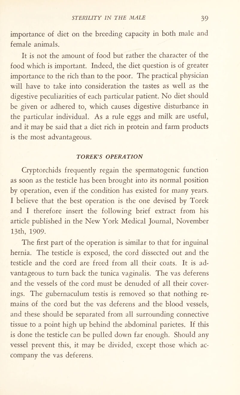 importance of diet on the breeding capacity in both male and female animals. It is not the amount of food but rather the character of the food which is important. Indeed, the diet question is of greater importance to the rich than to the poor. The practical physician will have to take into consideration the tastes as well as the digestive peculiarities of each particular patient. No diet should be given or adhered to, which causes digestive disturbance in the particular individual. As a rule eggs and milk are useful, and it may be said that a diet rich in protein and farm products is the most advantageous. TOREK9S OPERATION Cryptorchids frequently regain the spermatogenic function as soon as the testicle has been brought into its normal position by operation, even if the condition has existed for many years. I believe that the best operation is the one devised by Torek and I therefore insert the following brief extract from his article published in the New York Medical Journal, November 13th, 1909. The first part of the operation is similar to that for inguinal hernia. The testicle is exposed, the cord dissected out and the testicle and the cord are freed from all their coats. It is ad¬ vantageous to turn back the tunica vaginalis. The vas deferens and the vessels of the cord must be denuded of all their cover¬ ings. The gubernaculum testis is removed so that nothing re¬ mains of the cord but the vas deferens and the blood vessels, and these should be separated from all surrounding connective tissue to a point high up behind the abdominal parietes. If this is done the testicle can be pulled down far enough. Should any vessel prevent this, it may be divided, except those which ac¬ company the vas deferens.