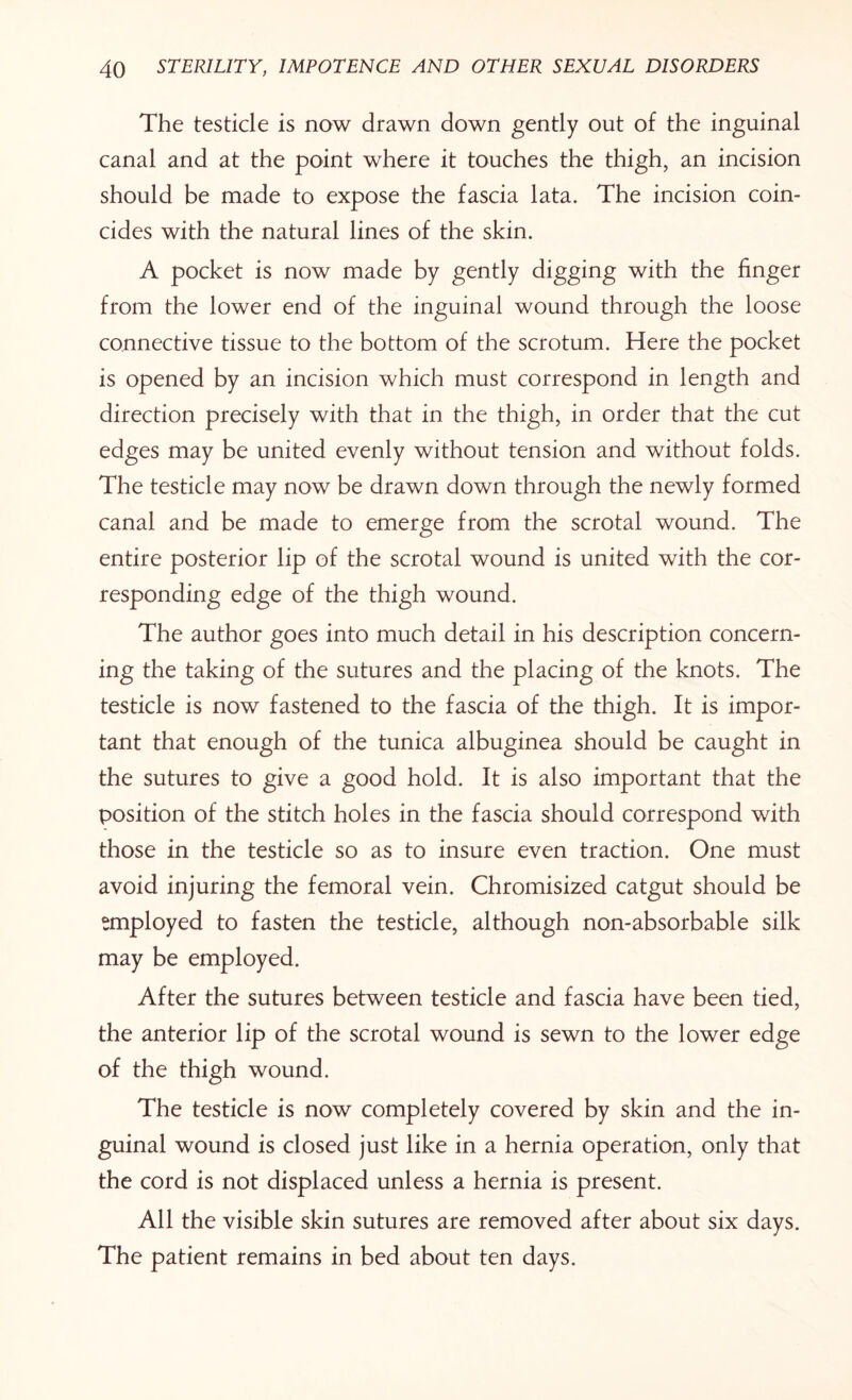 The testicle is now drawn down gently out of the inguinal canal and at the point where it touches the thigh, an incision should be made to expose the fascia lata. The incision coin¬ cides with the natural lines of the skin. A pocket is now made by gently digging with the finger from the lower end of the inguinal wound through the loose connective tissue to the bottom of the scrotum. Here the pocket is opened by an incision which must correspond in length and direction precisely with that in the thigh, in order that the cut edges may be united evenly without tension and without folds. The testicle may now be drawn down through the newly formed canal and be made to emerge from the scrotal wound. The entire posterior lip of the scrotal wound is united with the cor¬ responding edge of the thigh wound. The author goes into much detail in his description concern¬ ing the taking of the sutures and the placing of the knots. The testicle is now fastened to the fascia of the thigh. It is impor¬ tant that enough of the tunica albuginea should be caught in the sutures to give a good hold. It is also important that the position of the stitch holes in the fascia should correspond with those in the testicle so as to insure even traction. One must avoid injuring the femoral vein. Chromisized catgut should be employed to fasten the testicle, although non-absorbable silk may be employed. After the sutures between testicle and fascia have been tied, the anterior lip of the scrotal wound is sewn to the lower edge of the thigh wound. The testicle is now completely covered by skin and the in¬ guinal wound is closed just like in a hernia operation, only that the cord is not displaced unless a hernia is present. All the visible skin sutures are removed after about six days. The patient remains in bed about ten days.