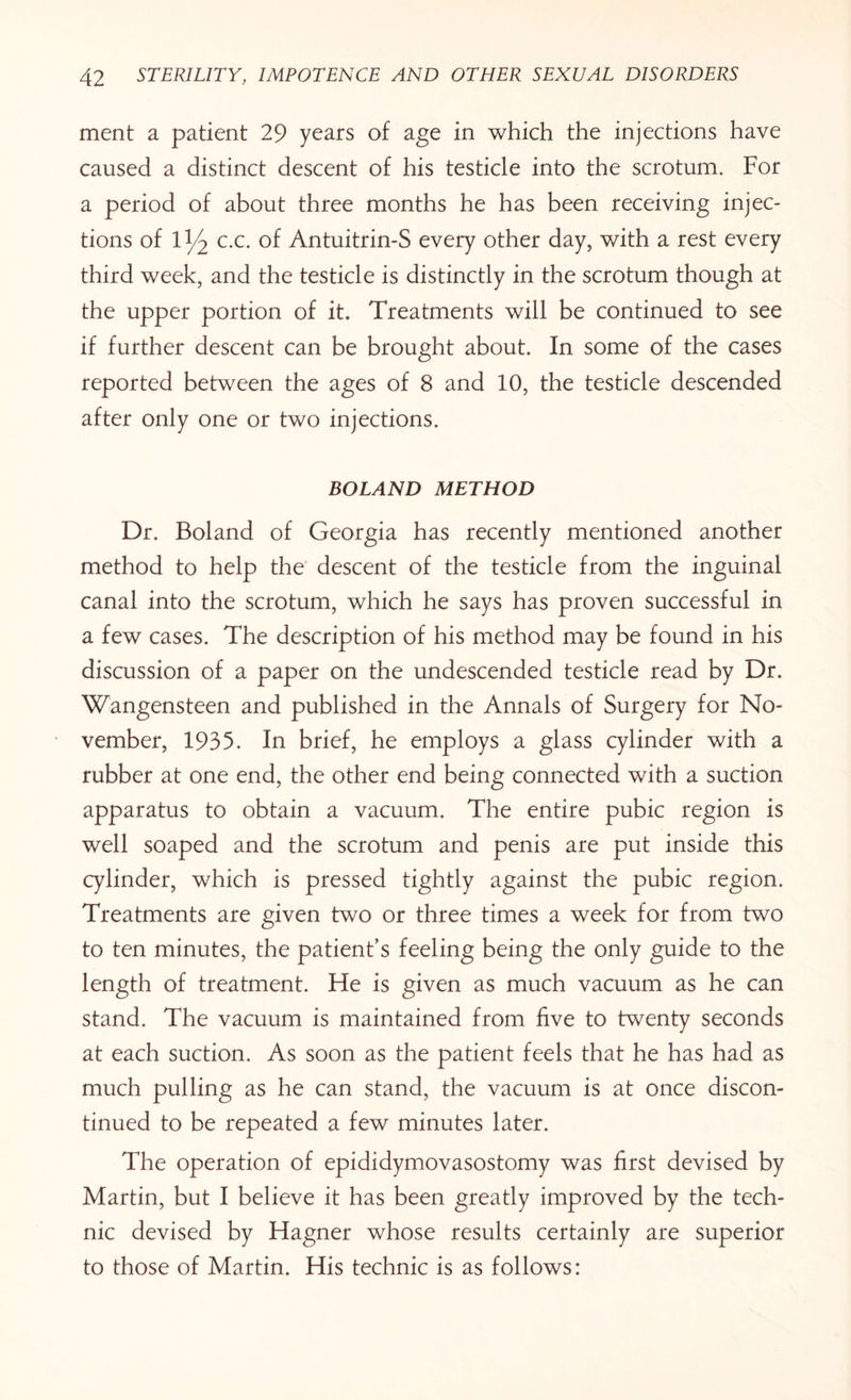 ment a patient 29 years of age in which the injections have caused a distinct descent of his testicle into the scrotum. For a period of about three months he has been receiving injec¬ tions of II/2 c.c. of Antuitrin-S every other day, with a rest every third week, and the testicle is distinctly in the scrotum though at the upper portion of it. Treatments will be continued to see if further descent can be brought about. In some of the cases reported between the ages of 8 and 10, the testicle descended after only one or two injections. BOLAND METHOD Dr. Boland of Georgia has recently mentioned another method to help the descent of the testicle from the inguinal canal into the scrotum, which he says has proven successful in a few cases. The description of his method may be found in his discussion of a paper on the undescended testicle read by Dr. Wangensteen and published in the Annals of Surgery for No¬ vember, 1935. In brief, he employs a glass cylinder with a rubber at one end, the other end being connected with a suction apparatus to obtain a vacuum. The entire pubic region is well soaped and the scrotum and penis are put inside this cylinder, which is pressed tightly against the pubic region. Treatments are given two or three times a week for from two to ten minutes, the patient’s feeling being the only guide to the length of treatment. He is given as much vacuum as he can stand. The vacuum is maintained from five to twenty seconds at each suction. As soon as the patient feels that he has had as much pulling as he can stand, the vacuum is at once discon¬ tinued to be repeated a few minutes later. The operation of epididymovasostomy was first devised by Martin, but I believe it has been greatly improved by the tech¬ nic devised by Hagner whose results certainly are superior to those of Martin. His technic is as follows: