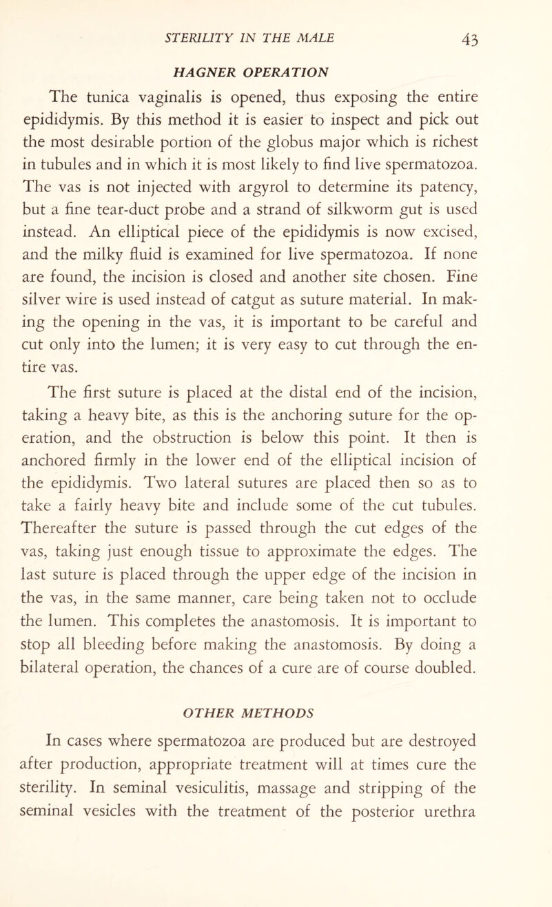 HAGNER OPERATION The tunica vaginalis is opened, thus exposing the entire epididymis. By this method it is easier to inspect and pick out the most desirable portion of the globus major which is richest in tubules and in which it is most likely to find live spermatozoa. The vas is not injected with argyrol to determine its patency, but a fine tear-duct probe and a strand of silkworm gut is used instead. An elliptical piece of the epididymis is now excised, and the milky fluid is examined for live spermatozoa. If none are found, the incision is closed and another site chosen. Fine silver wire is used instead of catgut as suture material. In mak¬ ing the opening in the vas, it is important to be careful and cut only into the lumen; it is very easy to cut through the en¬ tire vas. The first suture is placed at the distal end of the incision, taking a heavy bite, as this is the anchoring suture for the op¬ eration, and the obstruction is below this point. It then is anchored firmly in the lower end of the elliptical incision of the epididymis. Two lateral sutures are placed then so as to take a fairly heavy bite and include some of the cut tubules. Thereafter the suture is passed through the cut edges of the vas, taking just enough tissue to approximate the edges. The last suture is placed through the upper edge of the incision in the vas, in the same manner, care being taken not to occlude the lumen. This completes the anastomosis. It is important to stop all bleeding before making the anastomosis. By doing a bilateral operation, the chances of a cure are of course doubled. OTHER METHODS In cases where spermatozoa are produced but are destroyed after production, appropriate treatment will at times cure the sterility. In seminal vesiculitis, massage and stripping of the seminal vesicles with the treatment of the posterior urethra