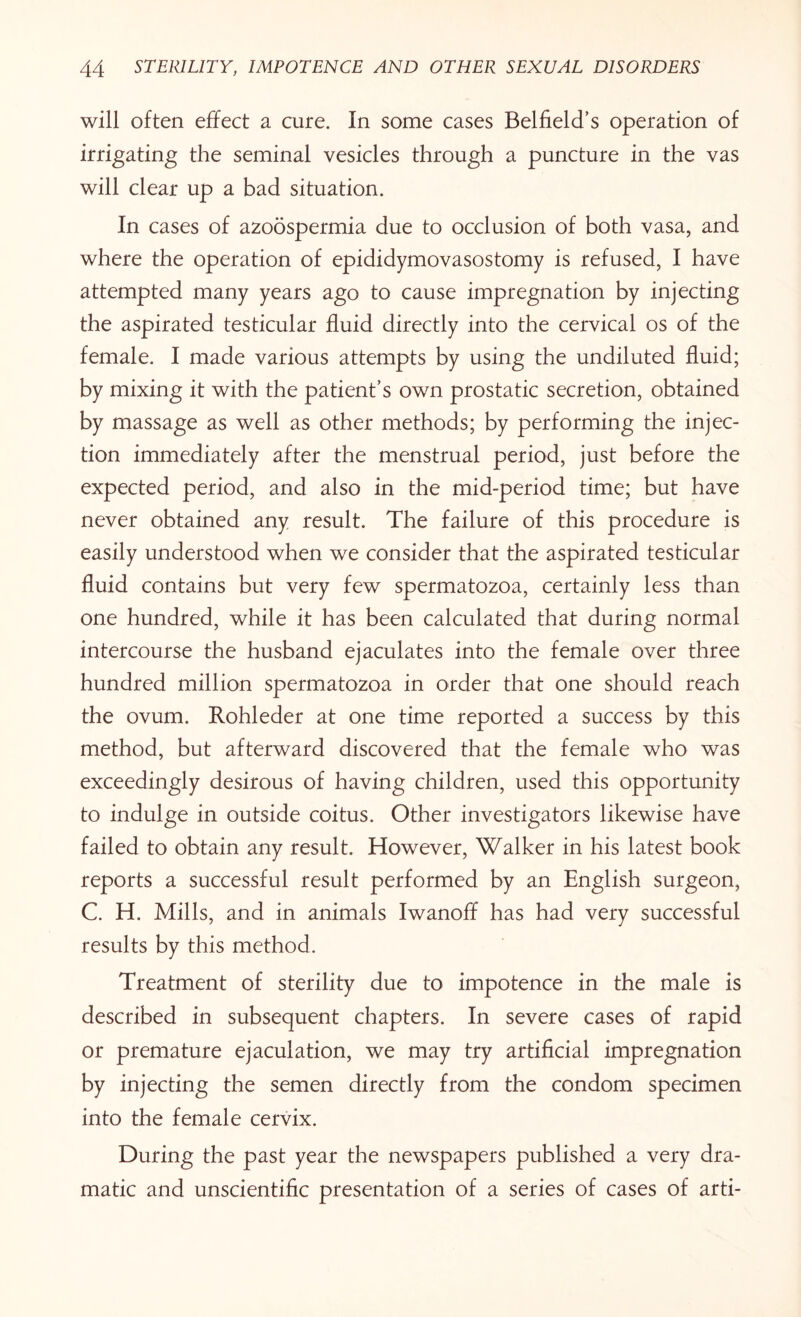 will often effect a cure. In some cases Belfield’s operation of irrigating the seminal vesicles through a puncture in the vas will clear up a bad situation. In cases of azoospermia due to occlusion of both vasa, and where the operation of epididymovasostomy is refused, I have attempted many years ago to cause impregnation by injecting the aspirated testicular fluid directly into the cervical os of the female. I made various attempts by using the undiluted fluid; by mixing it with the patient’s own prostatic secretion, obtained by massage as well as other methods; by performing the injec¬ tion immediately after the menstrual period, just before the expected period, and also in the mid-period time; but have never obtained any result. The failure of this procedure is easily understood when we consider that the aspirated testicular fluid contains but very few spermatozoa, certainly less than one hundred, while it has been calculated that during normal intercourse the husband ejaculates into the female over three hundred million spermatozoa in order that one should reach the ovum. Rohleder at one time reported a success by this method, but afterward discovered that the female who was exceedingly desirous of having children, used this opportunity to indulge in outside coitus. Other investigators likewise have failed to obtain any result. However, Walker in his latest book reports a successful result performed by an English surgeon, C. H. Mills, and in animals Iwanoff has had very successful results by this method. Treatment of sterility due to impotence in the male is described in subsequent chapters. In severe cases of rapid or premature ejaculation, we may try artificial impregnation by injecting the semen directly from the condom specimen into the female cervix. During the past year the newspapers published a very dra¬ matic and unscientific presentation of a series of cases of arti-