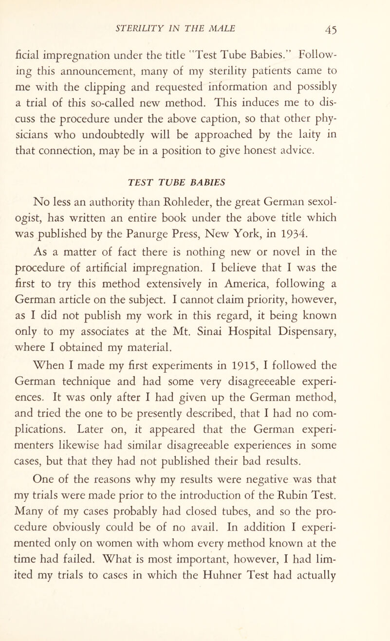 ficial impregnation under the title Test Tube Babies. Follow¬ ing this announcement, many of my sterility patients came to me with the clipping and requested information and possibly a trial of this so-called new method. This induces me to dis¬ cuss the procedure under the above caption, so that other phy¬ sicians who undoubtedly will be approached by the laity in that connection, may be in a position to give honest advice. TEST TUBE BABIES No less an authority than Rohleder, the great German sexol¬ ogist, has written an entire book under the above title which was published by the Panurge Press, New York, in 1934. As a matter of fact there is nothing new or novel in the procedure of artificial impregnation. I believe that I was the first to try this method extensively in America, following a German article on the subject. I cannot claim priority, however, as I did not publish my work in this regard, it being known only to my associates at the Mt. Sinai Hospital Dispensary, where I obtained my material. When I made my first experiments in 1915, I followed the German technique and had some very disagreeeable experi¬ ences. It was only after I had given up the German method, and tried the one to be presently described, that I had no com¬ plications. Later on, it appeared that the German experi¬ menters likewise had similar disagreeable experiences in some cases, but that they had not published their bad results. One of the reasons why my results were negative was that my trials were made prior to the introduction of the Rubin Test. Many of my cases probably had closed tubes, and so the pro¬ cedure obviously could be of no avail. In addition I experi¬ mented only on women with whom every method known at the time had failed. What is most important, however, I had lim¬ ited my trials to cases in which the Huhner Test had actually