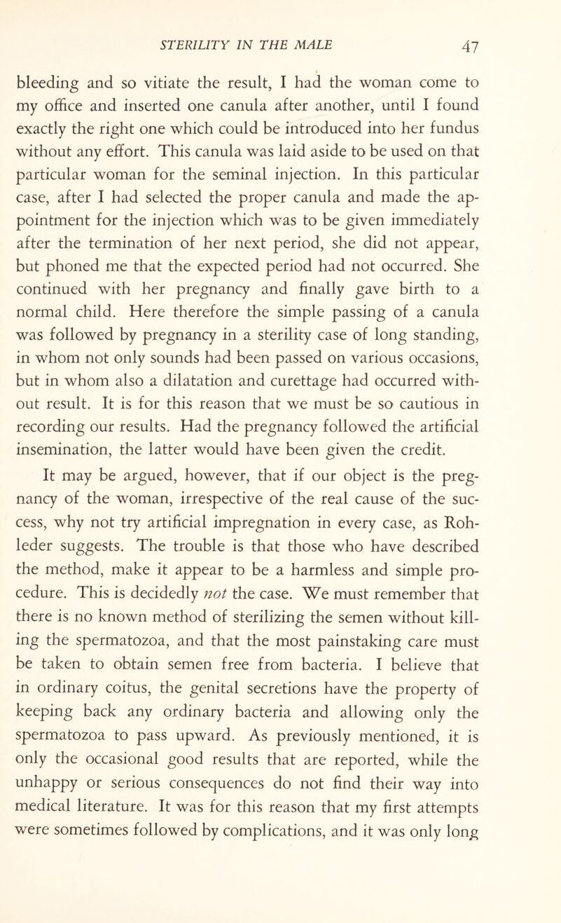 i bleeding and so vitiate the result, I had the woman come to my office and inserted one canula after another, until I found exactly the right one which could be introduced into her fundus without any effort. This canula was laid aside to be used on that particular woman for the seminal injection. In this particular case, after I had selected the proper canula and made the ap¬ pointment for the injection which was to be given immediately after the termination of her next period, she did not appear, but phoned me that the expected period had not occurred. She continued with her pregnancy and finally gave birth to a normal child. Here therefore the simple passing of a canula was followed by pregnancy in a sterility case of long standing, in whom not only sounds had been passed on various occasions, but in whom also a dilatation and curettage had occurred with¬ out result. It is for this reason that we must be so cautious in recording our results. Had the pregnancy followed the artificial insemination, the latter would have been given the credit. It may be argued, however, that if our object is the preg¬ nancy of the woman, irrespective of the real cause of the suc¬ cess, why not try artificial impregnation in every case, as Roh- leder suggests. The trouble is that those who have described the method, make it appear to be a harmless and simple pro¬ cedure. This is decidedly not the case. We must remember that there is no known method of sterilizing the semen without kill¬ ing the spermatozoa, and that the most painstaking care must be taken to obtain semen free from bacteria. I believe that in ordinary coitus, the genital secretions have the property of keeping back any ordinary bacteria and allowing only the spermatozoa to pass upward. As previously mentioned, it is only the occasional good results that are reported, while the unhappy or serious consequences do not find their way into medical literature. It was for this reason that my first attempts were sometimes followed by complications, and it was only long