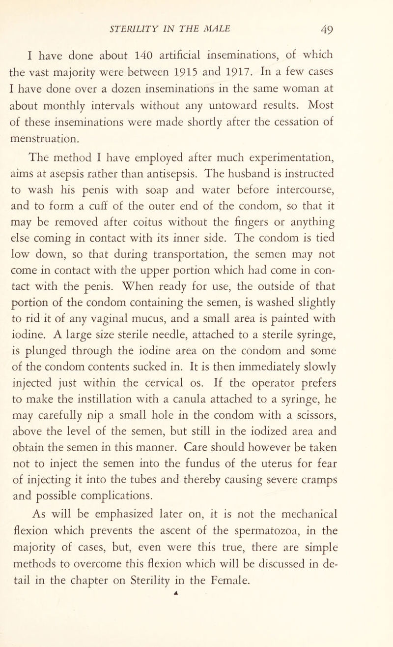 I have done about 140 artificial inseminations, of which the vast majority were between 1915 and 1917. In a few cases I have done over a dozen inseminations in the same woman at about monthly intervals without any untoward results. Most of these inseminations were made shortly after the cessation of menstruation. The method I have employed after much experimentation, aims at asepsis rather than antisepsis. The husband is instructed to wash his penis with soap and water before intercourse, and to form a cuff of the outer end of the condom, so that it may be removed after coitus without the fingers or anything else coming in contact with its inner side. The condom is tied low down, so that during transportation, the semen may not come in contact with the upper portion which had come in con¬ tact with the penis. When ready for use, the outside of that portion of the condom containing the semen, is washed slightly to rid it of any vaginal mucus, and a small area is painted with iodine. A large size sterile needle, attached to a sterile syringe, is plunged through the iodine area on the condom and some of the condom contents sucked in. It is then immediately slowly injected just within the cervical os. If the operator prefers to make the instillation with a canula attached to a syringe, he may carefully nip a small hole in the condom with a scissors, above the level of the semen, but still in the iodized area and obtain the semen in this manner. Care should however be taken not to inject the semen into the fundus of the uterus for fear of injecting it into the tubes and thereby causing severe cramps and possible complications. As will be emphasized later on, it is not the mechanical flexion which prevents the ascent of the spermatozoa, in the majority of cases, but, even were this true, there are simple methods to overcome this flexion which will be discussed in de¬ tail in the chapter on Sterility in the Female.