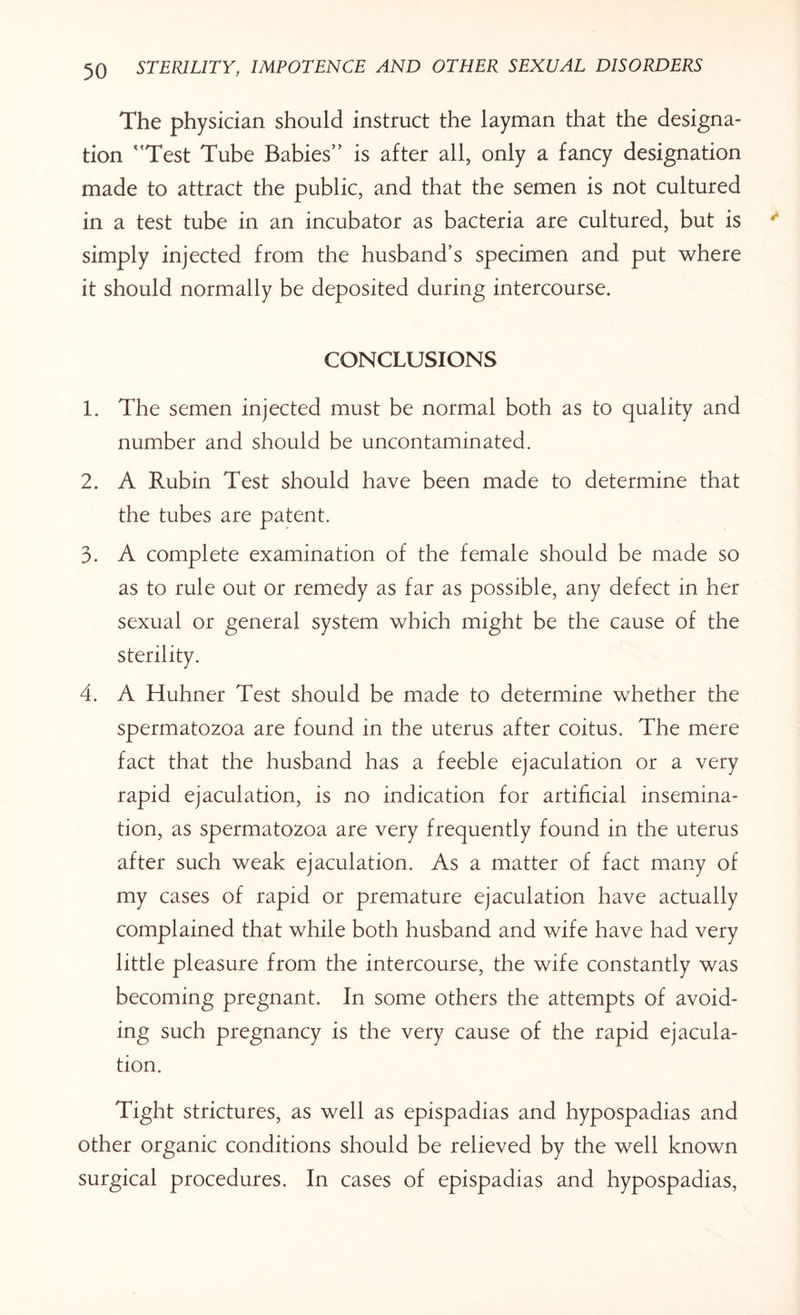 The physician should instruct the layman that the designa¬ tion 'Test Tube Babies” is after all, only a fancy designation made to attract the public, and that the semen is not cultured in a test tube in an incubator as bacteria are cultured, but is simply injected from the husband’s specimen and put where it should normally be deposited during intercourse. CONCLUSIONS 1. The semen injected must be normal both as to quality and number and should be uncontaminated. 2. A Rubin Test should have been made to determine that the tubes are patent. 3. A complete examination of the female should be made so as to rule out or remedy as far as possible, any defect in her sexual or general system which might be the cause of the sterility. 4. A Huhner Test should be made to determine whether the spermatozoa are found in the uterus after coitus. The mere fact that the husband has a feeble ejaculation or a very rapid ejaculation, is no indication for artificial insemina¬ tion, as spermatozoa are very frequently found in the uterus after such weak ejaculation. As a matter of fact many of my cases of rapid or premature ejaculation have actually complained that while both husband and wife have had very little pleasure from the intercourse, the wife constantly was becoming pregnant. In some others the attempts of avoid¬ ing such pregnancy is the very cause of the rapid ejacula¬ tion. Tight strictures, as well as epispadias and hypospadias and other organic conditions should be relieved by the well known surgical procedures. In cases of epispadias and hypospadias,