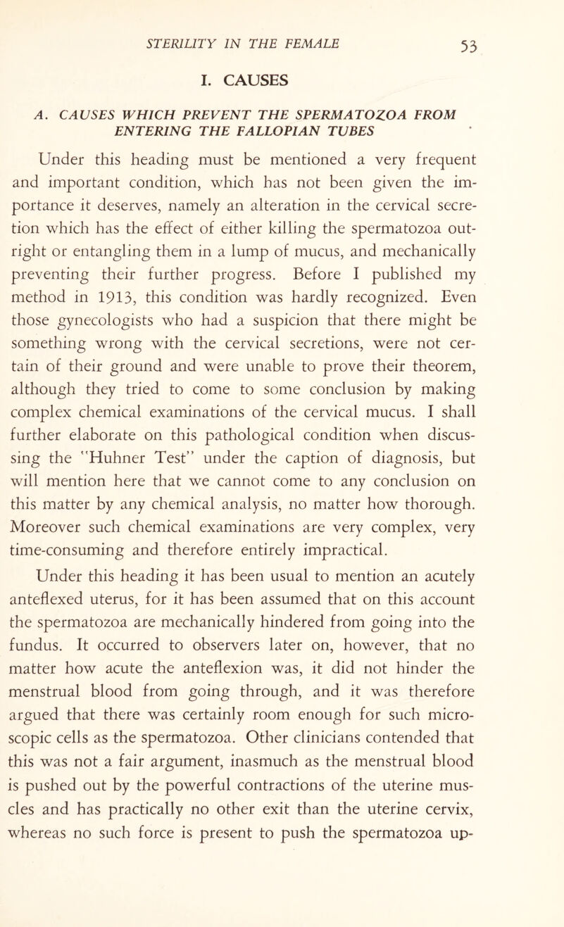 I. CAUSES A. CAUSES WHICH PREVENT THE SPERMATOZOA FROM ENTERING THE FALLOPIAN TUBES Under this heading must be mentioned a very frequent and important condition, which has not been given the im¬ portance it deserves, namely an alteration in the cervical secre¬ tion which has the effect of either killing the spermatozoa out¬ right or entangling them in a lump of mucus, and mechanically preventing their further progress. Before I published my method in 1913, this condition was hardly recognized. Even those gynecologists who had a suspicion that there might be something wrong with the cervical secretions, were not cer¬ tain of their ground and were unable to prove their theorem, although they tried to come to some conclusion by making complex chemical examinations of the cervical mucus. I shall further elaborate on this pathological condition when discus¬ sing the Huhner Test” under the caption of diagnosis, but will mention here that we cannot come to any conclusion on this matter by any chemical analysis, no matter how thorough. Moreover such chemical examinations are very complex, very time-consuming and therefore entirely impractical. Under this heading it has been usual to mention an acutely anteflexed uterus, for it has been assumed that on this account the spermatozoa are mechanically hindered from going into the fundus. It occurred to observers later on, however, that no matter how acute the anteflexion was, it did not hinder the menstrual blood from going through, and it was therefore argued that there was certainly room enough for such micro¬ scopic cells as the spermatozoa. Other clinicians contended that this was not a fair argument, inasmuch as the menstrual blood is pushed out by the powerful contractions of the uterine mus¬ cles and has practically no other exit than the uterine cervix, whereas no such force is present to push the spermatozoa up-