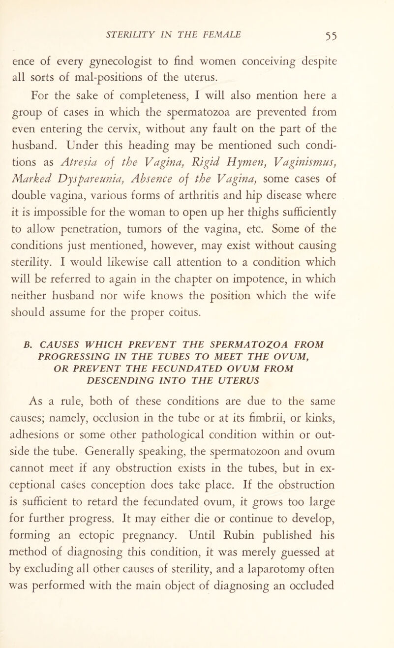 ence of every gynecologist to find women conceiving despite all sorts of mal-positions of the uterus. For the sake of completeness, I will also mention here a group of cases in which the spermatozoa are prevented from even entering the cervix, without any fault on the part of the husband. Under this heading may be mentioned such condi¬ tions as Atresia of the Vagina, Rigid Hymen, Vaginismus, Marked Dyspareunia, Absence of the Vagina, some cases of double vagina, various forms of arthritis and hip disease where it is impossible for the woman to open up her thighs sufficiently to allow penetration, tumors of the vagina, etc. Some of the conditions just mentioned, however, may exist without causing sterility. I would likewise call attention to a condition which will be referred to again in the chapter on impotence, in which neither husband nor wife knows the position which the wife should assume for the proper coitus. B. CAUSES WHICH PREVENT THE SPERMATOZOA FROM PROGRESSING IN THE TUBES TO MEET THE OVUM, OR PREVENT THE FECUNDATED OVUM FROM DESCENDING INTO THE UTERUS As a rule, both of these conditions are due to the same causes; namely, occlusion in the tube or at its fimbrii, or kinks, adhesions or some other pathological condition within or out¬ side the tube. Generally speaking, the spermatozoon and ovum cannot meet if any obstruction exists in the tubes, but in ex¬ ceptional cases conception does take place. If the obstruction is sufficient to retard the fecundated ovum, it grows too large for further progress. It may either die or continue to develop, forming an ectopic pregnancy. Until Rubin published his method of diagnosing this condition, it was merely guessed at by excluding all other causes of sterility, and a laparotomy often was performed with the main object of diagnosing an occluded