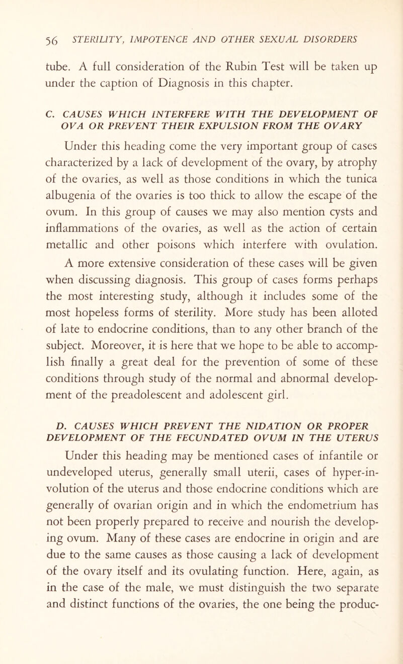 tube. A full consideration of the Rubin Test will be taken up under the caption of Diagnosis in this chapter. C. CAUSES WHICH INTERFERE WITH THE DEVELOPMENT OF OVA OR PREVENT THEIR EXPULSION FROM THE OVARY Under this heading come the very important group of cases characterized by a lack of development of the ovary, by atrophy of the ovaries, as well as those conditions in which the tunica albugenia of the ovaries is too thick to allow the escape of the ovum. In this group of causes we may also mention cysts and inflammations of the ovaries, as well as the action of certain metallic and other poisons which interfere with ovulation. A more extensive consideration of these cases will be given when discussing diagnosis. This group of cases forms perhaps the most interesting study, although it includes some of the most hopeless forms of sterility. More study has been ailoted of late to endocrine conditions, than to any other branch of the subject. Moreover, it is here that we hope to be able to accomp¬ lish finally a great deal for the prevention of some of these conditions through study of the normal and abnormal develop¬ ment of the preadolescent and adolescent girl. D. CAUSES WHICH PREVENT THE NIDATION OR PROPER DEVELOPMENT OF THE FECUNDATED OVUM IN THE UTERUS Under this heading may be mentioned cases of infantile or undeveloped uterus, generally small uterii, cases of hyper-in¬ volution of the uterus and those endocrine conditions which are generally of ovarian origin and in which the endometrium has not been properly prepared to receive and nourish the develop¬ ing ovum. Many of these cases are endocrine in origin and are due to the same causes as those causing a lack of development of the ovary itself and its ovulating function. Here, again, as in the case of the male, we must distinguish the two separate and distinct functions of the ovaries, the one being the produc-
