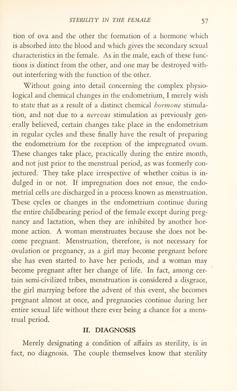 tion of ova and the other the formation of a hormone which is absorbed into the blood and which gives the secondary sexual characteristics in the female. As in the male, each of these func¬ tions is distinct from the other, and one may be destroyed with¬ out interfering with the function of the other. Without going into detail concerning the complex physio¬ logical and chemical changes in the endometrium, I merely wish to state that as a result of a distinct chemical hormone stimula¬ tion, and not due to a nervous stimulation as previously gen¬ erally believed, certain changes take place in the endometrium in regular cycles and these finally have the result of preparing the endometrium for the reception of the impregnated ovum. These changes take place, practically during the entire month, and not just prior to the menstrual period, as was formerly con¬ jectured. They take place irrespective of whether coitus is in¬ dulged in or not. If impregnation does not ensue, the endo¬ metrial cells are discharged in a process known as menstruation. These cycles or changes in the endometrium continue during the entire childbearing period of the female except during preg¬ nancy and lactation, when they are inhibited by another hor¬ mone action. A woman menstruates because she does not be¬ come pregnant. Menstruation, therefore, is not necessary for ovulation or pregnancy, as a girl may become pregnant before she has even started to have her periods, and a woman may become pregnant after her change of life. In fact, among cer¬ tain semi-civilized tribes, menstruation is considered a disgrace, the girl marrying before the advent of this event, she becomes pregnant almost at once, and pregnancies continue during her entire sexual life without there ever being a chance for a mens¬ trual period. II. DIAGNOSIS Merely designating a condition of affairs as sterility, is in fact, no diagnosis. The couple themselves know that sterility